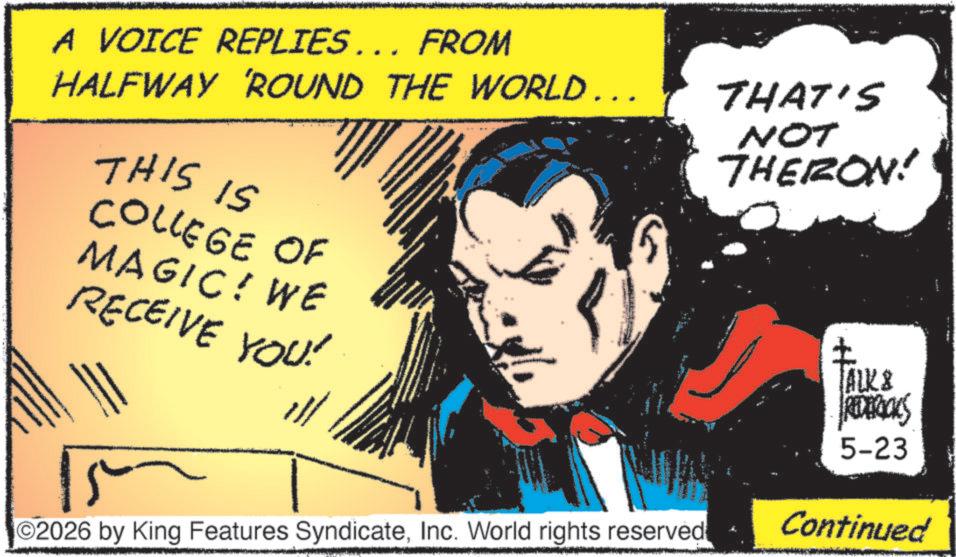 Hero OCR: A VOICE REPLIES... FROM HALFWAY 'ROUND THE WORLD... THIS IS COLLEGE OF MAGIC! WE RECEIVE YOU! THAT'S NOT THERON! ALK & REDERICKS 5-23 2026 by King Features SyndicateInc. World rights reserved Continued A VOICE REPLIES ... FROM HALFWAY ' ROUND THE WORLD ... THIS IS COLLEGE OF MAGIC ! WE RECEIVE YOU ! THAT'S NOT THERON ! ALK & REDERICKS 5-23 2026 by King Features SyndicateInc. World rights reserved Continued