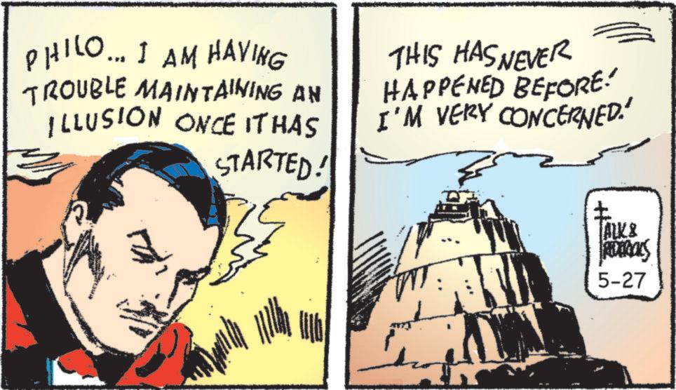 Animated cartoon OCR: PHILO... I AM HAVING TROUBLE MAINTAINING AN ILLUSION ONCE IT HAS STARTED! THIS HAS NEVER HAPPENED BEFORE! I'M VERY CONCERNED.' ? ALK & IRIDERIALS 5-27 PHILO ... I AM HAVING TROUBLE MAINTAINING AN ILLUSION ONCE IT HAS STARTED ! THIS HAS NEVER HAPPENED BEFORE ! I'M VERY CONCERNED . ' ? ALK & IRIDERIALS 5-27