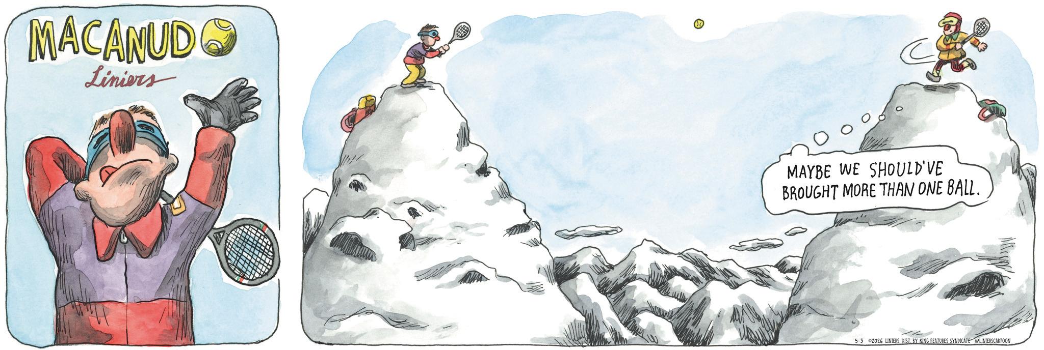 Fictional character OCR: MACANUDO Liniers ? C MAYBE WE SHOULD'VE BROUGHT MORE THAN ONE BALL. 5-3 2026 LINIERSDIST. BY KING FEATURES SYNDICATE LINIERSCARTOON MACANUDO Liniers ? C MAYBE WE SHOULD'VE BROUGHT MORE THAN ONE BALL . 5-3 2026 LINIERSDIST . BY KING FEATURES SYNDICATE LINIERSCARTOON