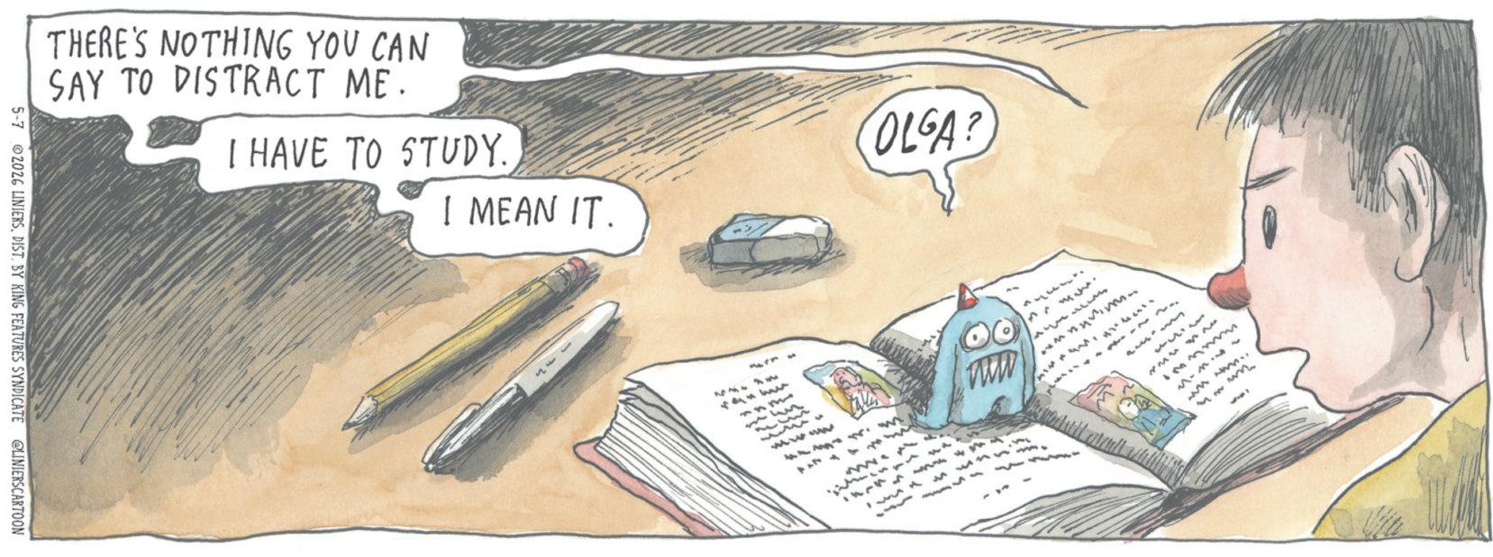 Office supplies OCR: 5-7 02026 LINIERSDIST. BY KING FEATURES SYNDICATE @LINIERSCARTOON THERE'S NOTHING YOU CAN SAY TO DISTRACT ME. I HAVE TO STUDY. OLGA? I MEAN IT. *4*4 1334 www 4443mm 17745 www ????????? 42 winn m 143 432 3 123m www. 5-7 02026 LINIERSDIST . BY KING FEATURES SYNDICATE @LINIERSCARTOON THERE'S NOTHING YOU CAN SAY TO DISTRACT ME . I HAVE TO STUDY . OLGA ? I MEAN IT . * 4 * 4 1334 www 4443mm 17745 www ????????? 42 winn m 143 432 3 123m www .