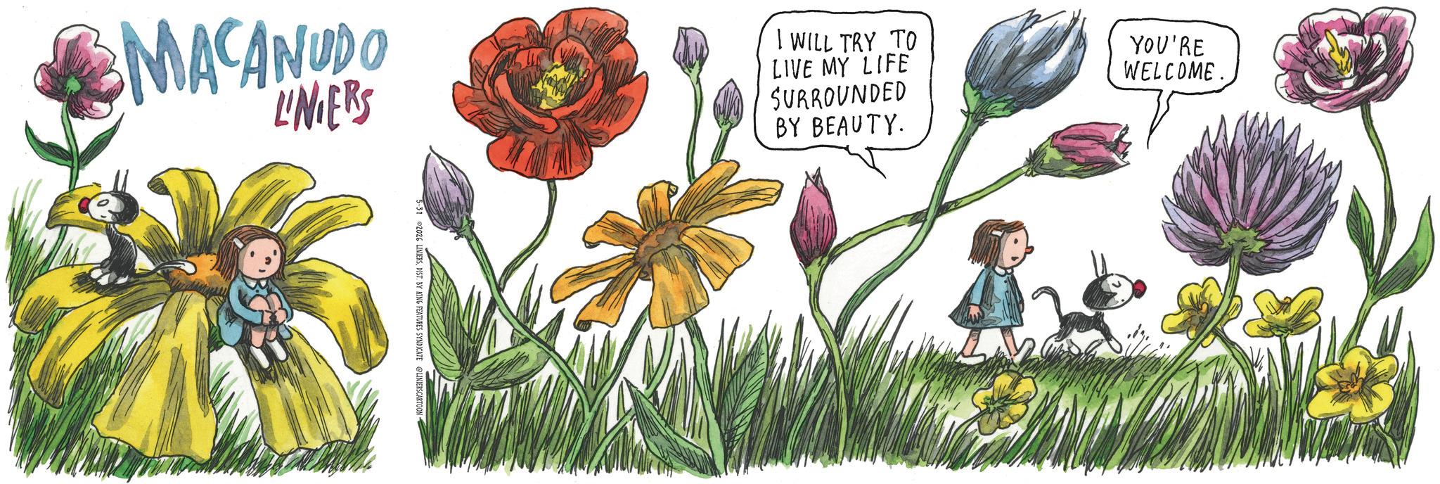 Publication OCR: MACANUDO LINERS 5-31 2026 LINIERSDIST. BY KING FEATURES SYNDICATE LINIERSCARTOON I WILL TRY TO LIVE MY LIFE SURROUNDED BY BEAUTY. YOU'RE WELCOME. MACANUDO LINERS 5-31 2026 LINIERSDIST . BY KING FEATURES SYNDICATE LINIERSCARTOON I WILL TRY TO LIVE MY LIFE SURROUNDED BY BEAUTY . YOU'RE WELCOME .
