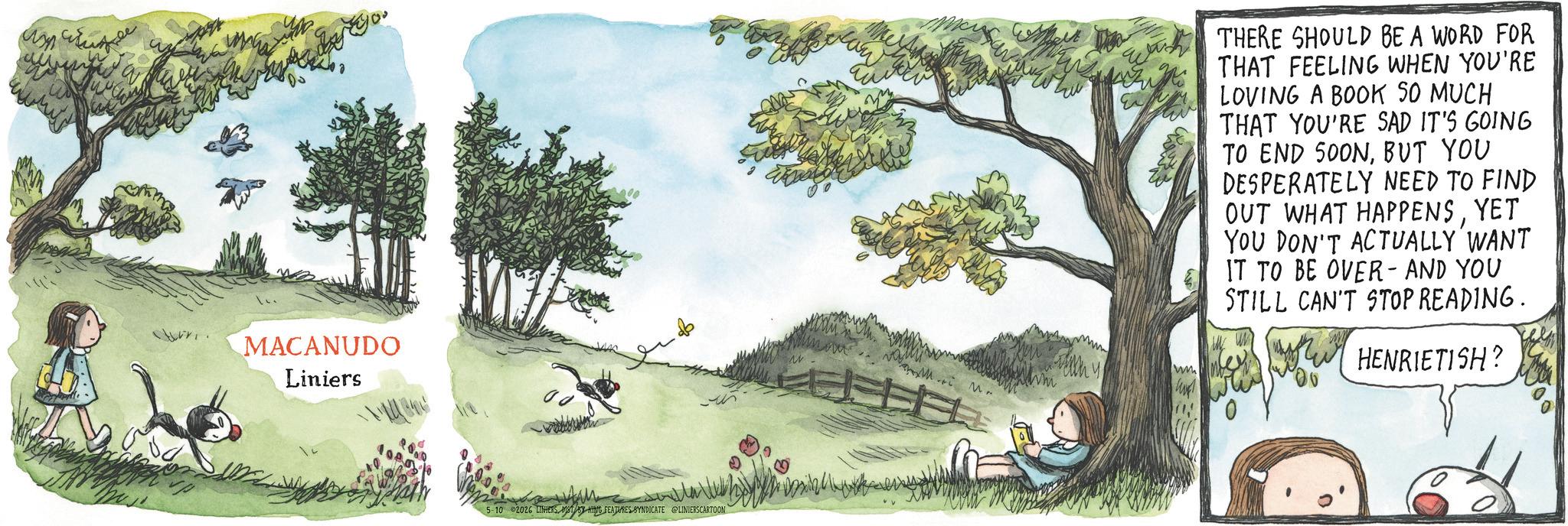 Animated cartoon OCR: MACANUDO Liniers 5-10 2026 LINHERS1ST BY KING FEATURES SYNDICATE @LINIERSCARTOON Mr Wh THERE SHOULD BE A WORD FOR THAT FEELING WHEN YOU'RE LOVING A BOOK SO MUCH THAT YOU'RE SAD IT'S GOING TO END 500NBUT YOU DESPERATELY NEED TO FIND OUT WHAT HAPPENSYET YOU DON'T ACTUALLY WANT IT TO BE OVER- AND YOU STILL CAN'T STOP READING. HENRIETISH? MACANUDO Liniers 5-10 2026 LINHERS1ST BY KING FEATURES SYNDICATE @LINIERSCARTOON Mr Wh THERE SHOULD BE A WORD FOR THAT FEELING WHEN YOU'RE LOVING A BOOK SO MUCH THAT YOU'RE SAD IT'S GOING TO END 500NBUT YOU DESPERATELY NEED TO FIND OUT WHAT HAPPENSYET YOU DON'T ACTUALLY WANT IT TO BE OVER- AND YOU STILL CAN'T STOP READING . HENRIETISH ?