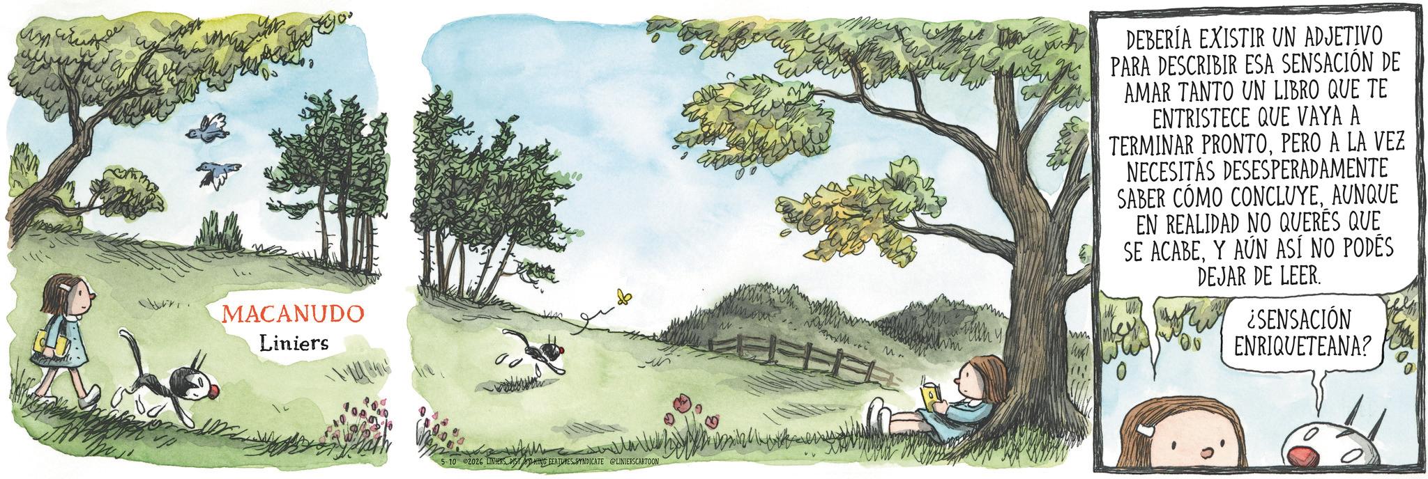 Animated cartoon OCR: ??????? MACANUDO Liniers 5-10 2026 LINTERSDISTING FEATURES SYNDICATE @LINIERSCARTOON wash DEBERÍA EXISTIR UN ADJETIVO PARA DESCRIBIR ESA SENSACIÓN DE AMAR TANTO UN LIBRO QUE TE ENTRISTECE QUE VAYA A TERMINAR PRONTOPERO A LA VEZ NECESITAS DESESPERADAMENTE SABER CÓMO CONCLUYEAUNQUE EN REALIDAD NO QUERÉS QUE SE ACABEY AÚN ASÍ NO PODÉS DEJAR DE LEER. ¿SENSACIÓN ENRIQUETEANA? ??????? MACANUDO Liniers 5-10 2026 LINTERSDISTING FEATURES SYNDICATE @LINIERSCARTOON wash DEBERÍA EXISTIR UN ADJETIVO PARA DESCRIBIR ESA SENSACIÓN DE AMAR TANTO UN LIBRO QUE TE ENTRISTECE QUE VAYA A TERMINAR PRONTOPERO A LA VEZ NECESITAS DESESPERADAMENTE SABER CÓMO CONCLUYEAUNQUE EN REALIDAD NO QUERÉS QUE SE ACABEY AÚN ASÍ NO PODÉS DEJAR DE LEER . ¿ SENSACIÓN ENRIQUETEANA ?