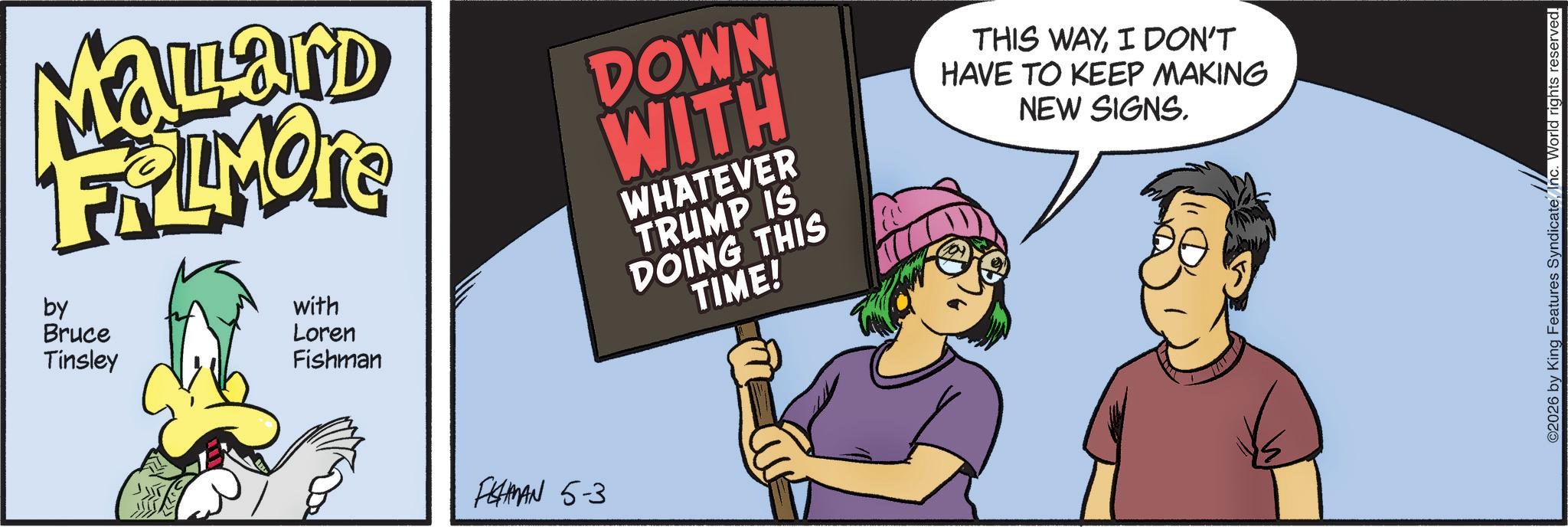 Animated cartoon OCR: Mallard FRAMONE by Bruce Tinsley with Loren Fishman DOWN WITH WHATEVER TRUMP IS DOING THIS TIME! THIS WAYI DON'T HAVE TO KEEP MAKING NEW SIGNS. FISHMAN 5-3 ©2026 by King Features SyndicateInc. World rights reserved. Mallard FRAMONE by Bruce Tinsley with Loren Fishman DOWN WITH WHATEVER TRUMP IS DOING THIS TIME ! THIS WAYI DON'T HAVE TO KEEP MAKING NEW SIGNS . FISHMAN 5-3 © 2026 by King Features SyndicateInc. World rights reserved .