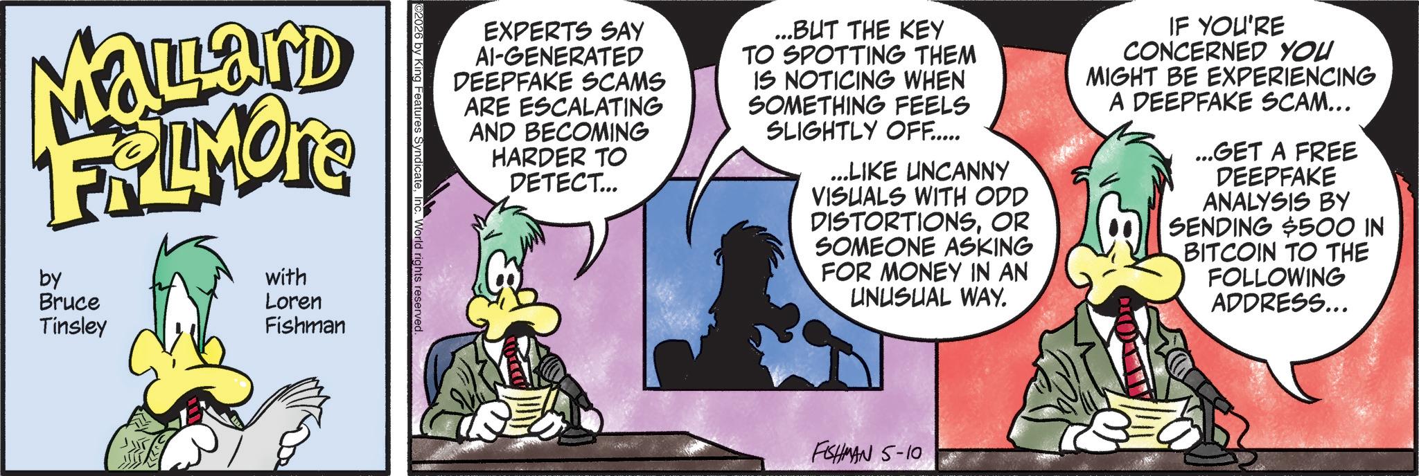 Publication OCR: EXPERTS SAY AI-GENERATED DEEPFAKE SCAMS ARE ESCALATING AND BECOMING HARDER TO DETECT... ...BUT THE KEY TO SPOTTING THEM IS NOTICING WHEN SOMETHING FEELS SLIGHTLY OFF..... ...LIKE UNCANNY VISUALS WITH ODD DISTORTIONSOR SOMEONE ASKING FOR MONEY IN AN UNUSUAL WAY. IF YOU'RE CONCERNED YOU MIGHT BE EXPERIENCING A DEEPFAKE SCAM... ...GET A FREE DEEPFAKE ANALYSIS BY SENDING $500 IN BITCOIN TO THE FOLLOWING ADDRESS... ©2026 by King Features SyndicateInc. World rights reserved. MaLard FRAMONE by Bruce Tinsley with Loren Fishman FISHMAN 5-10 EXPERTS SAY AI - GENERATED DEEPFAKE SCAMS ARE ESCALATING AND BECOMING HARDER TO DETECT ... ... BUT THE KEY TO SPOTTING THEM IS NOTICING WHEN SOMETHING FEELS SLIGHTLY OFF ..... ... LIKE UNCANNY VISUALS WITH ODD DISTORTIONSOR SOMEONE ASKING FOR MONEY IN AN UNUSUAL WAY . IF YOU'RE CONCERNED YOU MIGHT BE EXPERIENCING A DEEPFAKE SCAM ... ... GET A FREE DEEPFAKE ANALYSIS BY SENDING $ 500 IN BITCOIN TO THE FOLLOWING ADDRESS ... © 2026 by King Features SyndicateInc. World rights reserved . MaLard FRAMONE by Bruce Tinsley with Loren Fishman FISHMAN 5-10