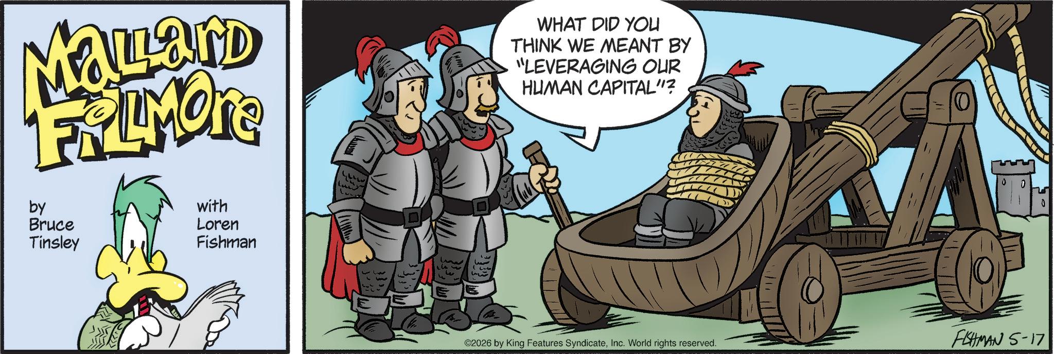 Comic book OCR: Mallard FRAMONE by Bruce Tinsley with Loren Fishman www 313 3 WHAT DID YOU THINK WE MEANT BY "LEVERAGING OUR HUMAN CAPITAL"? ©2026 by King Features SyndicateInc. World rights reserved. FISHMAN 5-17 Mallard FRAMONE by Bruce Tinsley with Loren Fishman www 313 3 WHAT DID YOU THINK WE MEANT BY " LEVERAGING OUR HUMAN CAPITAL " ? © 2026 by King Features SyndicateInc. World rights reserved . FISHMAN 5-17