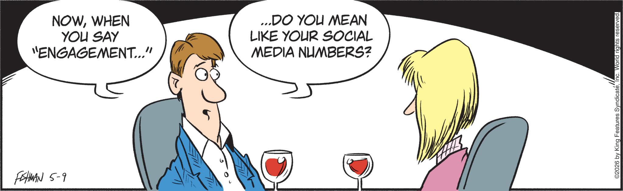 Animated cartoon OCR: FISHMAN 5-9 NOWWHEN YOU SAY "ENGAGEMENT..." ...DO YOU MEAN LIKE YOUR SOCIAL MEDIA NUMBERS? ©2026 by King Features SyndicateInc. World rights reserved. FISHMAN 5-9 NOWWHEN YOU SAY " ENGAGEMENT ... " ... DO YOU MEAN LIKE YOUR SOCIAL MEDIA NUMBERS ? © 2026 by King Features SyndicateInc. World rights reserved .