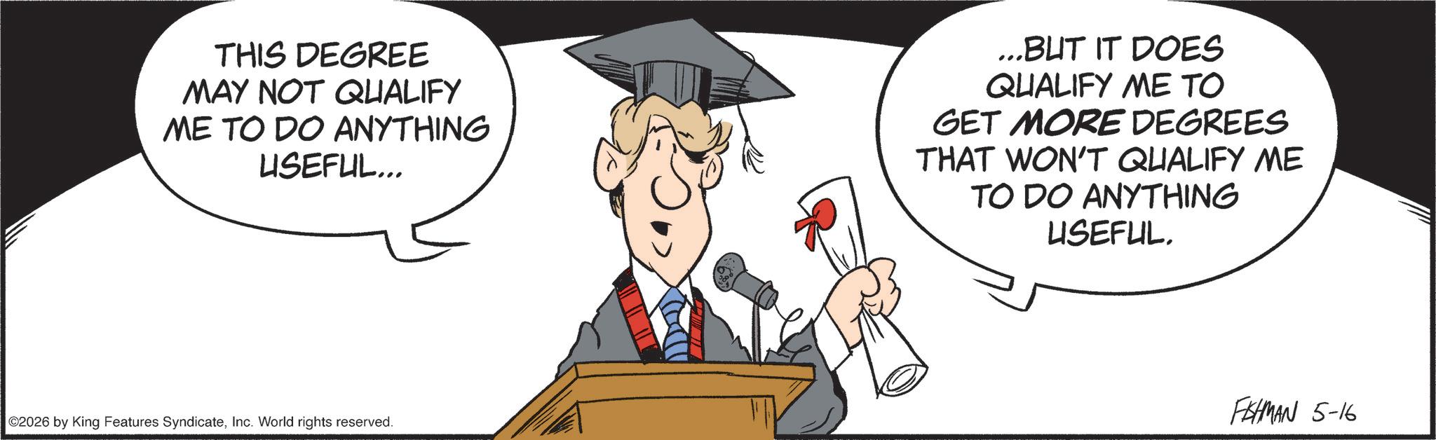 Animated cartoon OCR: THIS DEGREE MAY NOT QUALIFY ME TO DO ANYTHING USEFUL... ...BUT IT DOES QUALIFY ME TO GET MORE DEGREES THAT WON'T QUALIFY ME TO DO ANYTHING USEFUL. ©2026 by King Features SyndicateInc. World rights reserved. FISHMAN 5-16 THIS DEGREE MAY NOT QUALIFY ME TO DO ANYTHING USEFUL ... ... BUT IT DOES QUALIFY ME TO GET MORE DEGREES THAT WON'T QUALIFY ME TO DO ANYTHING USEFUL . © 2026 by King Features SyndicateInc. World rights reserved . FISHMAN 5-16