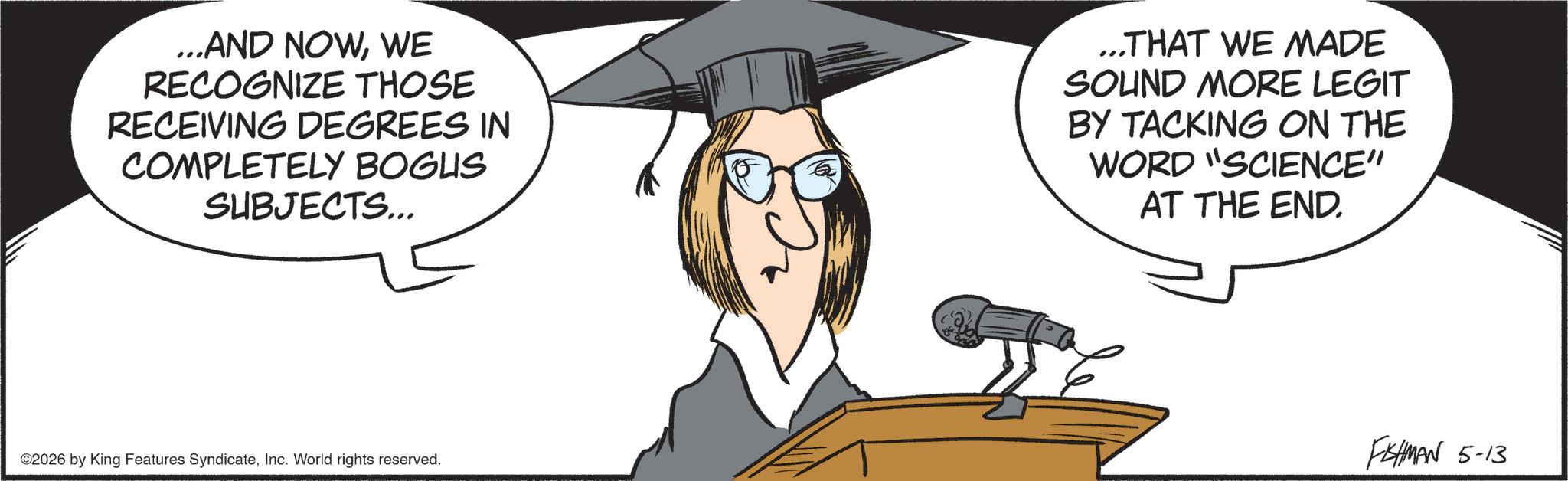 Fiction OCR: ...AND NOWWE RECOGNIZE THOSE RECEIVING DEGREES IN COMPLETELY BOGUS SUBJECTS... ...THAT WE MADE SOUND MORE LEGIT BY TACKING ON THE WORD "SCIENCE" AT THE END. ©2026 by King Features SyndicateInc. World rights reserved. FISHMAN 5-13 ... AND NOWWE RECOGNIZE THOSE RECEIVING DEGREES IN COMPLETELY BOGUS SUBJECTS ... ... THAT WE MADE SOUND MORE LEGIT BY TACKING ON THE WORD " SCIENCE " AT THE END . © 2026 by King Features SyndicateInc. World rights reserved . FISHMAN 5-13