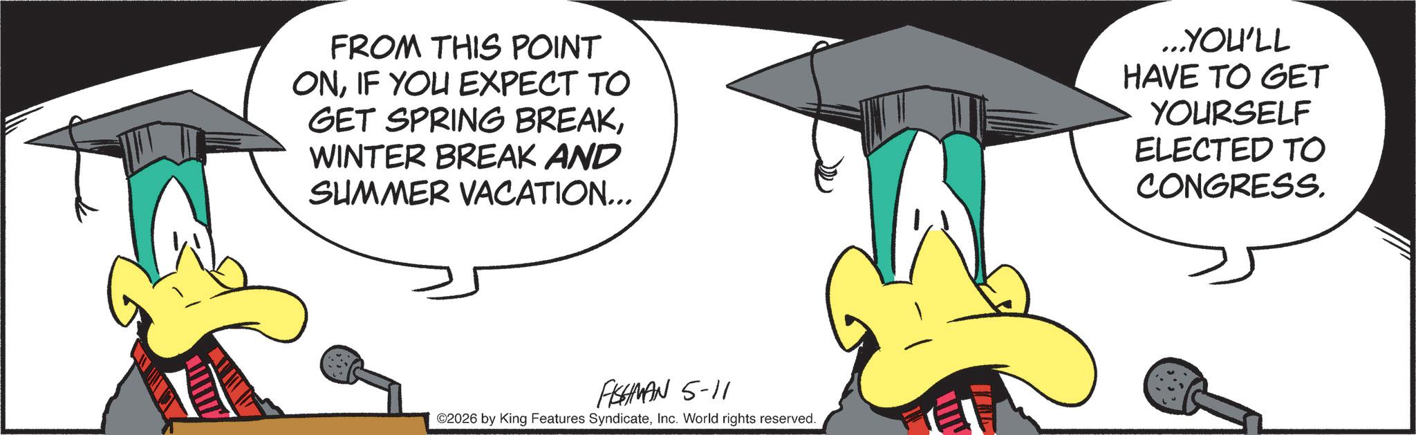 Animated cartoon OCR: FROM THIS POINT ONIF YOU EXPECT TO GET SPRING BREAKWINTER BREAK AND SUMMER VACATION... ...YOU'LL HAVE TO GET YOURSELF ELECTED TO CONGRESS. FISHMAN 5-11 ©2026 by King Features SyndicateInc. World rights reserved. FROM THIS POINT ONIF YOU EXPECT TO GET SPRING BREAKWINTER BREAK AND SUMMER VACATION ... ... YOU'LL HAVE TO GET YOURSELF ELECTED TO CONGRESS . FISHMAN 5-11 © 2026 by King Features SyndicateInc. World rights reserved .