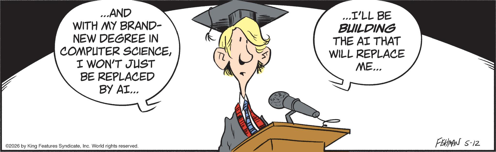 Photo caption OCR: ...AND WITH MY BRAND- NEW DEGREE IN COMPUTER SCIENCEI WON'T JUST BE REPLACED BY AI... ...I'LL BE BUILDING THE AI THAT WILL REPLACE ME... ©2026 by King Features SyndicateInc. World rights reserved. FISHMAN 5-12 ... AND WITH MY BRAND- NEW DEGREE IN COMPUTER SCIENCEI WON'T JUST BE REPLACED BY AI ... ... I'LL BE BUILDING THE AI THAT WILL REPLACE ME ... © 2026 by King Features SyndicateInc. World rights reserved . FISHMAN 5-12