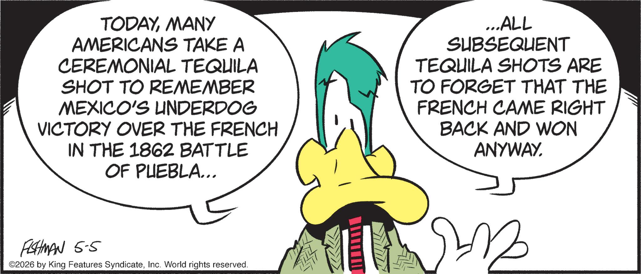 Graphic design OCR: TODAYMANY AMERICANS TAKE A CEREMONIAL TEQUILA SHOT TO REMEMBER MEXICO'S UNDERDOG VICTORY OVER THE FRENCH IN THE 1862 BATTLE OF PUEBLA... ...ALL SUBSEQUENT TEQUILA SHOTS ARE TO FORGET THAT THE FRENCH CAME RIGHT BACK AND WON ANYWAY. FISHMAN 5-5 ©2026 by King Features SyndicateInc. World rights reserved. TODAYMANY AMERICANS TAKE A CEREMONIAL TEQUILA SHOT TO REMEMBER MEXICO'S UNDERDOG VICTORY OVER THE FRENCH IN THE 1862 BATTLE OF PUEBLA ... ... ALL SUBSEQUENT TEQUILA SHOTS ARE TO FORGET THAT THE FRENCH CAME RIGHT BACK AND WON ANYWAY . FISHMAN 5-5 © 2026 by King Features SyndicateInc. World rights reserved .