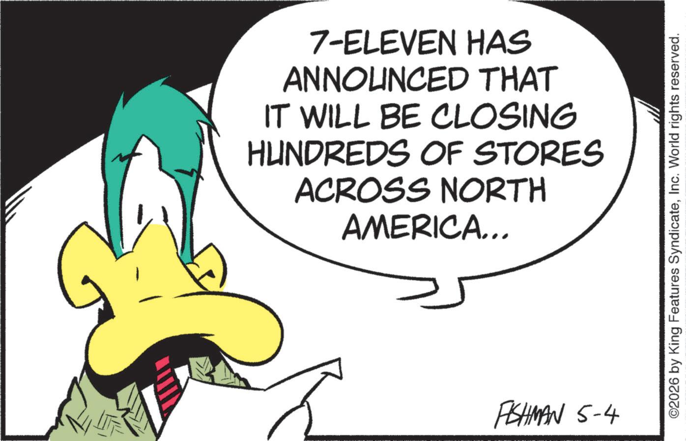 Fictional character OCR: 7-ELEVEN HAS ANNOUNCED THAT IT WILL BE CLOSING HUNDREDS OF STORES ACROSS NORTH AMERICA... PISHMAN 5-4 ©2026 by King Features SyndicateInc. World rights reserved. 7 - ELEVEN HAS ANNOUNCED THAT IT WILL BE CLOSING HUNDREDS OF STORES ACROSS NORTH AMERICA ... PISHMAN 5-4 © 2026 by King Features SyndicateInc. World rights reserved .