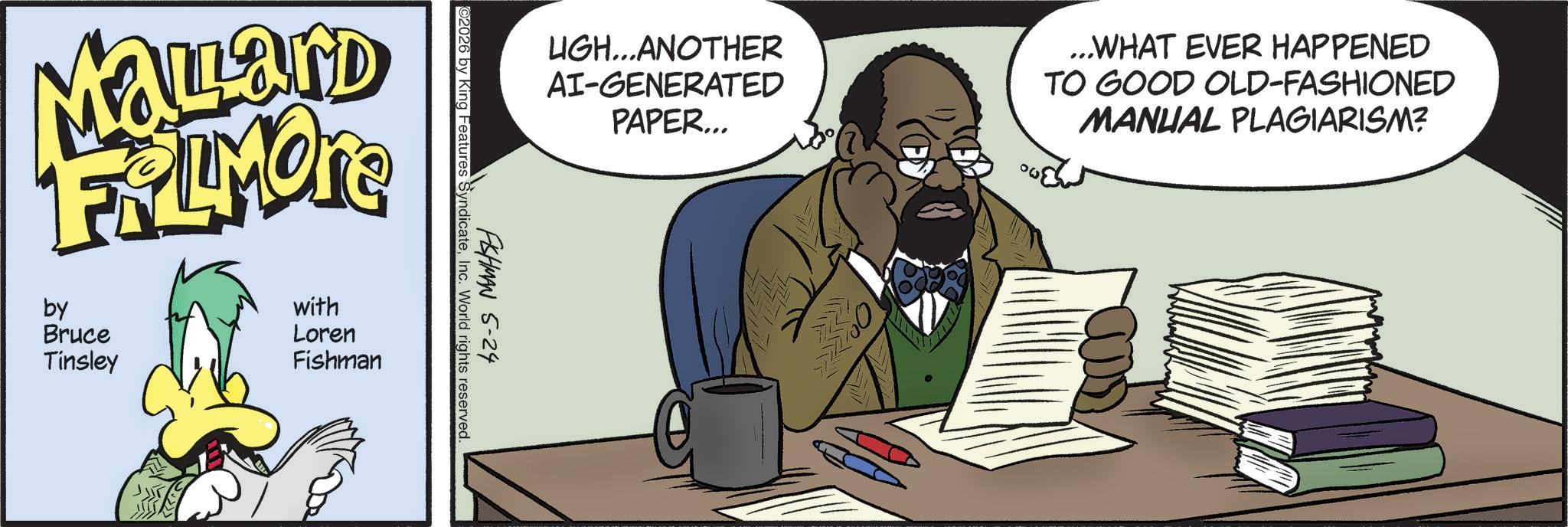 Comic book OCR: UGH...ANOTHER AI-GENERATED PAPER... ...WHAT EVER HAPPENED TO GOOD OLD-FASHIONED MANUAL PLAGIARISM? FISHMAN 5-24 ©2026 by King Features SyndicateInc. World rights reserved. MaLard FRAMONE by Bruce Tinsley with Loren Fishman UGH ... ANOTHER AI - GENERATED PAPER ... ... WHAT EVER HAPPENED TO GOOD OLD - FASHIONED MANUAL PLAGIARISM ? FISHMAN 5-24 © 2026 by King Features SyndicateInc. World rights reserved . MaLard FRAMONE by Bruce Tinsley with Loren Fishman