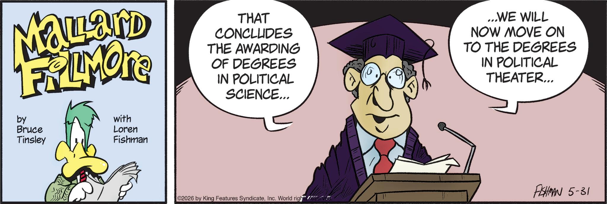 Fictional character OCR: MaLard FRLIMONE by Bruce Tinsley with Loren Fishman THAT CONCLUDES THE AWARDING OF DEGREES IN POLITICAL SCIENCE... ...WE WILL NOW MOVE ON TO THE DEGREES IN POLITICAL THEATER... FISHMAN 5-31 2026 by King Features SyndicateInc. World rights reserved MaLard FRLIMONE by Bruce Tinsley with Loren Fishman THAT CONCLUDES THE AWARDING OF DEGREES IN POLITICAL SCIENCE ... ... WE WILL NOW MOVE ON TO THE DEGREES IN POLITICAL THEATER ... FISHMAN 5-31 2026 by King Features SyndicateInc. World rights reserved