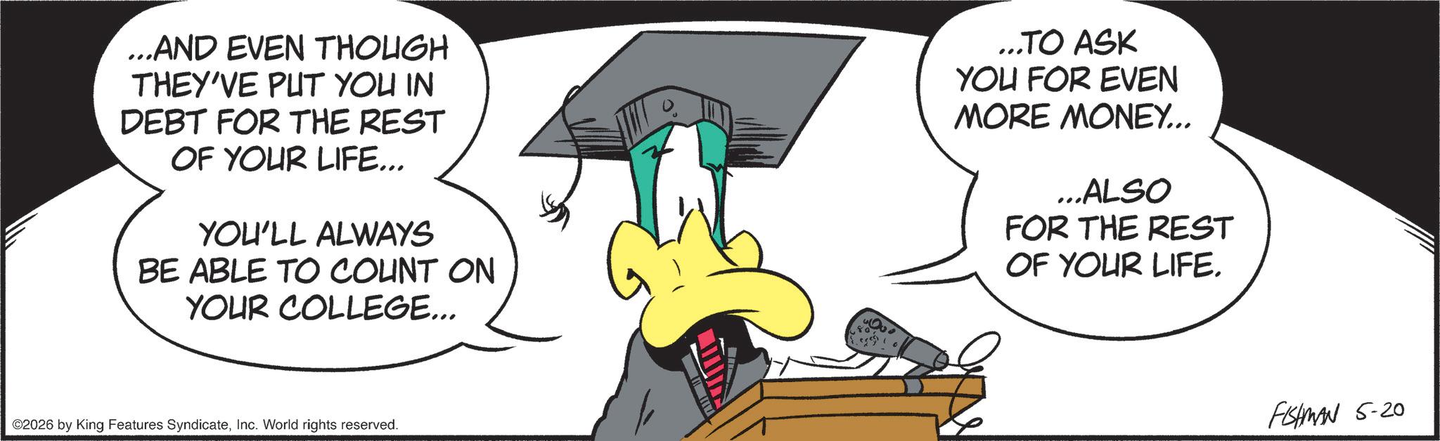 Photo caption OCR: ...AND EVEN THOUGH THEY'VE PUT YOU IN DEBT FOR THE REST OF YOUR LIFE... YOU'LL ALWAYS BE ABLE TO COUNT ON YOUR COLLEGE... ...TO ASK YOU FOR EVEN MORE MONEY... ...ALSO FOR THE REST OF YOUR LIFE. ©2026 by King Features SyndicateInc. World rights reserved. FISHMAN 5-20 ... AND EVEN THOUGH THEY'VE PUT YOU IN DEBT FOR THE REST OF YOUR LIFE ... YOU'LL ALWAYS BE ABLE TO COUNT ON YOUR COLLEGE ... ... TO ASK YOU FOR EVEN MORE MONEY ... ... ALSO FOR THE REST OF YOUR LIFE . © 2026 by King Features SyndicateInc. World rights reserved . FISHMAN 5-20