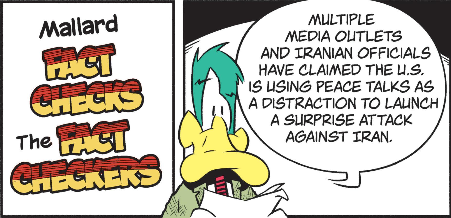 Graphic design OCR: Mallard PACT CHECKS The FACT CHECKERS MULTIPLE MEDIA OUTLETS AND IRANIAN OFFICIALS HAVE CLAIMED THE U.S. IS USING PEACE TALKS AS A DISTRACTION TO LAUNCH A SURPRISE ATTACK AGAINST IRAN. Mallard PACT CHECKS The FACT CHECKERS MULTIPLE MEDIA OUTLETS AND IRANIAN OFFICIALS HAVE CLAIMED THE U.S. IS USING PEACE TALKS AS A DISTRACTION TO LAUNCH A SURPRISE ATTACK AGAINST IRAN .