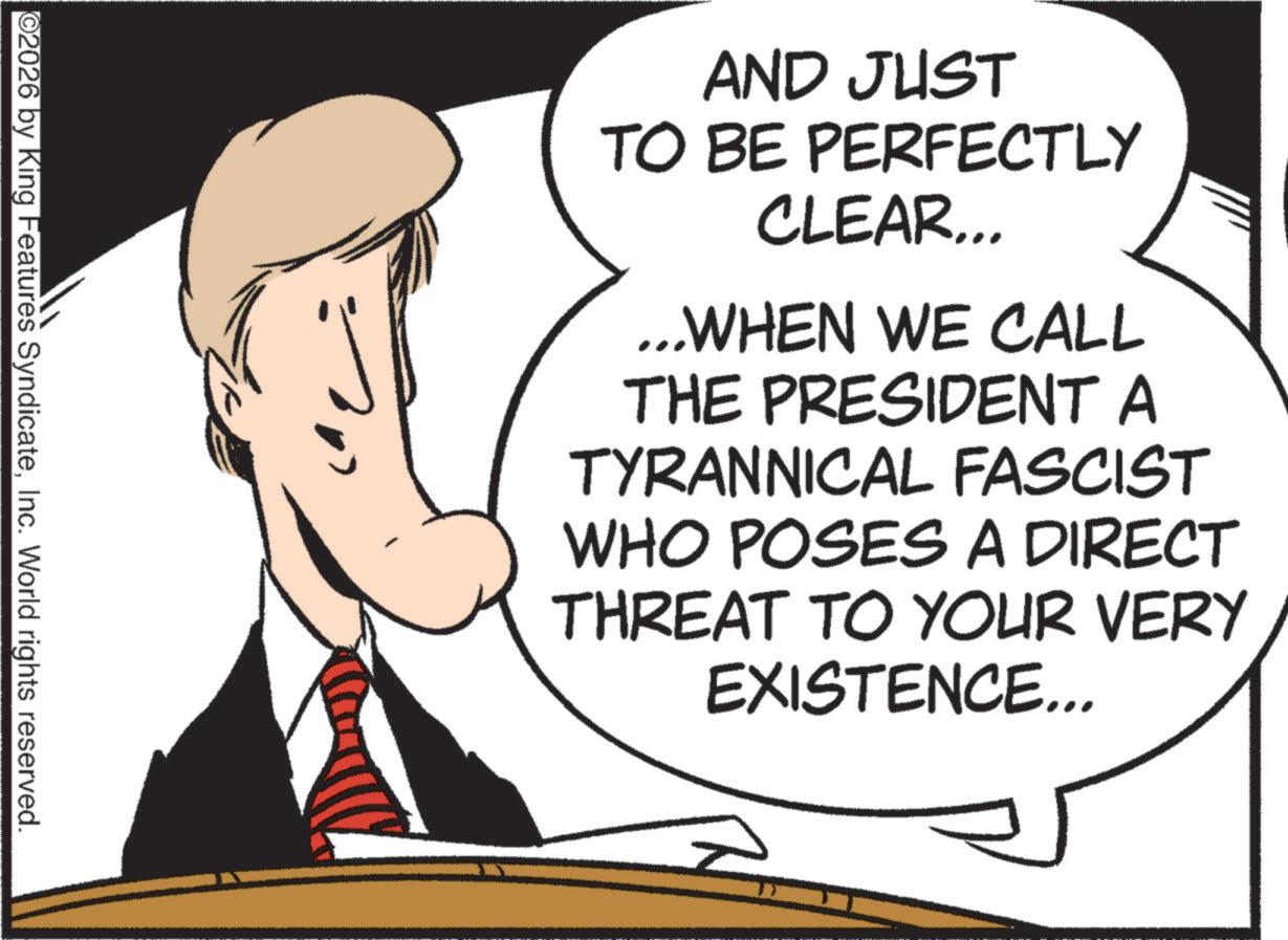 Businessperson OCR: AND JUST TO BE PERFECTLY CLEAR... ...WHEN WE CALL THE PRESIDENT A TYRANNICAL FASCIST WHO POSES A DIRECT THREAT TO YOUR VERY EXISTENCE... ©2026 by King Features SyndicateInc. World rights reserved. AND JUST TO BE PERFECTLY CLEAR ... ... WHEN WE CALL THE PRESIDENT A TYRANNICAL FASCIST WHO POSES A DIRECT THREAT TO YOUR VERY EXISTENCE ... © 2026 by King Features SyndicateInc. World rights reserved .