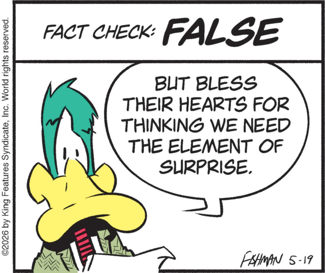 Animated cartoon OCR: ©2026 by King Features SyndicateInc. World rights reserved. FACT CHECK: FALSE BUT BLESS THEIR HEARTS FOR THINKING WE NEED THE ELEMENT OF SURPRISE. FISHMAN 5-19 © 2026 by King Features SyndicateInc. World rights reserved . FACT CHECK : FALSE BUT BLESS THEIR HEARTS FOR THINKING WE NEED THE ELEMENT OF SURPRISE . FISHMAN 5-19