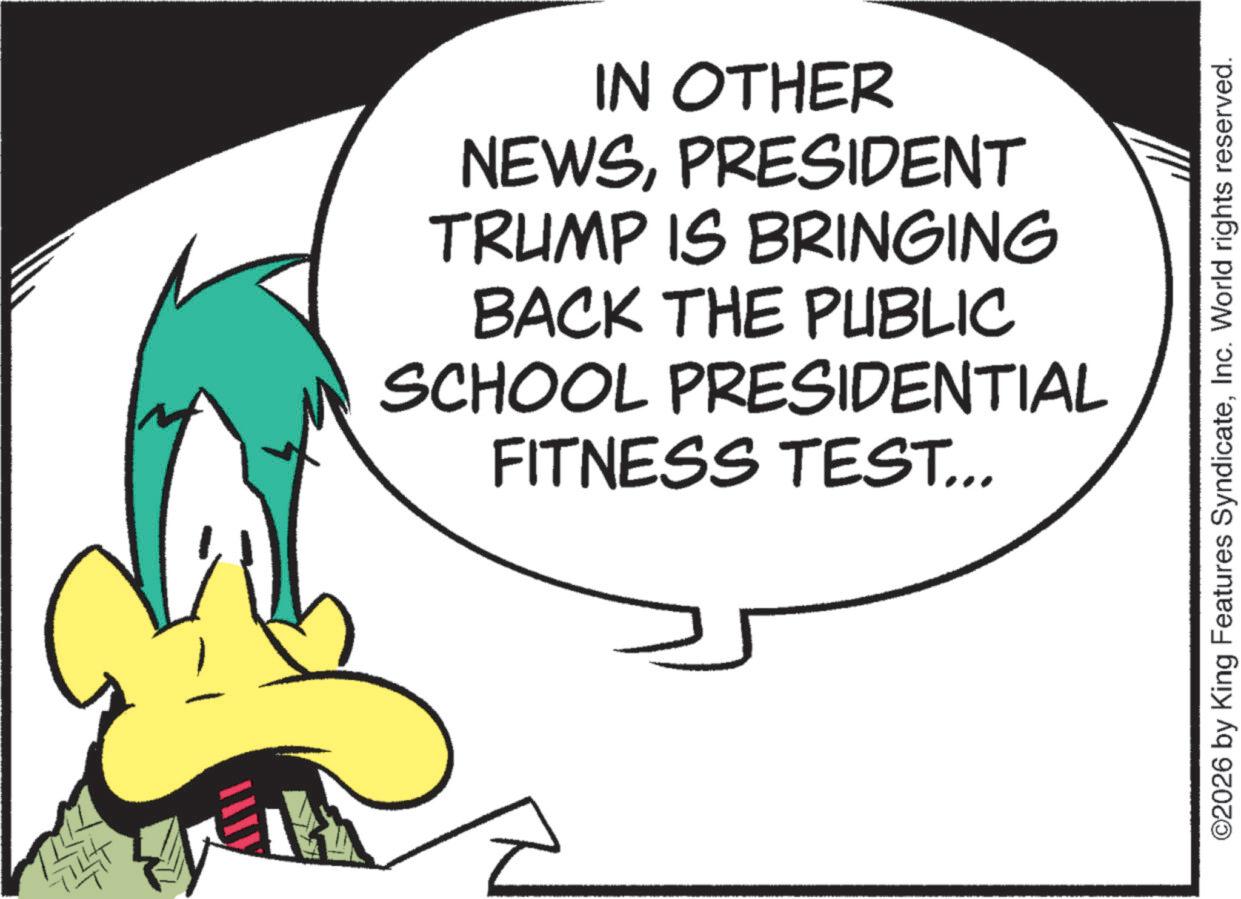 Fiction OCR: IN OTHER NEWSPRESIDENT TRUMP IS BRINGING BACK THE PUBLIC SCHOOL PRESIDENTIAL FITNESS TEST... ©2026 by King Features SyndicateInc. World rights reserved. IN OTHER NEWSPRESIDENT TRUMP IS BRINGING BACK THE PUBLIC SCHOOL PRESIDENTIAL FITNESS TEST ... © 2026 by King Features SyndicateInc. World rights reserved .