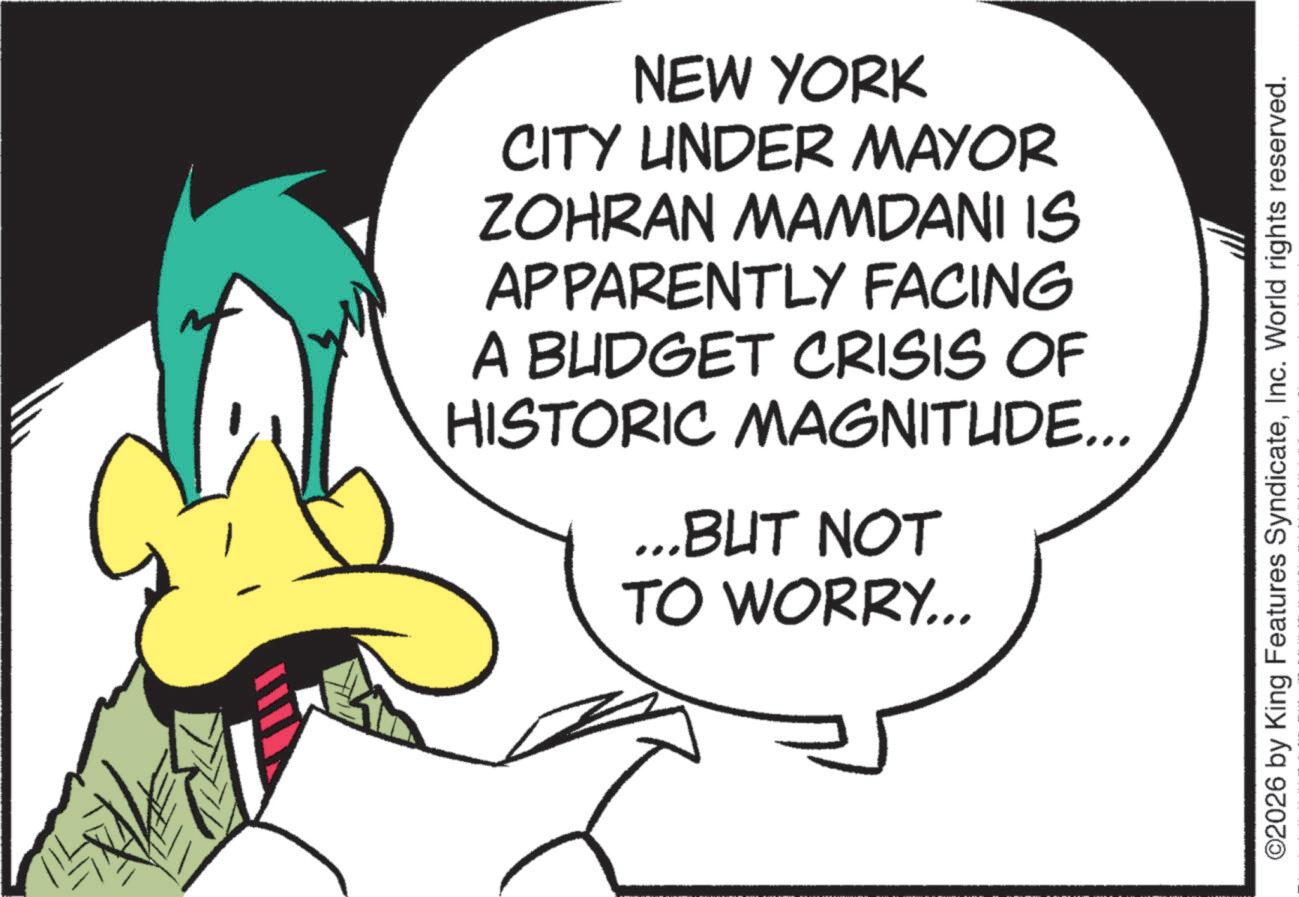 Animated cartoon OCR: NEW YORK CITY UNDER MAYOR ZOHRAN MAMDANI IS APPARENTLY FACING A BUDGET CRISIS OF HISTORIC MAGNITUDE... ...BUT NOT TO WORRY... ©2026 by King Features SyndicateInc. World rights reserved. NEW YORK CITY UNDER MAYOR ZOHRAN MAMDANI IS APPARENTLY FACING A BUDGET CRISIS OF HISTORIC MAGNITUDE ... ... BUT NOT TO WORRY ... © 2026 by King Features SyndicateInc. World rights reserved .