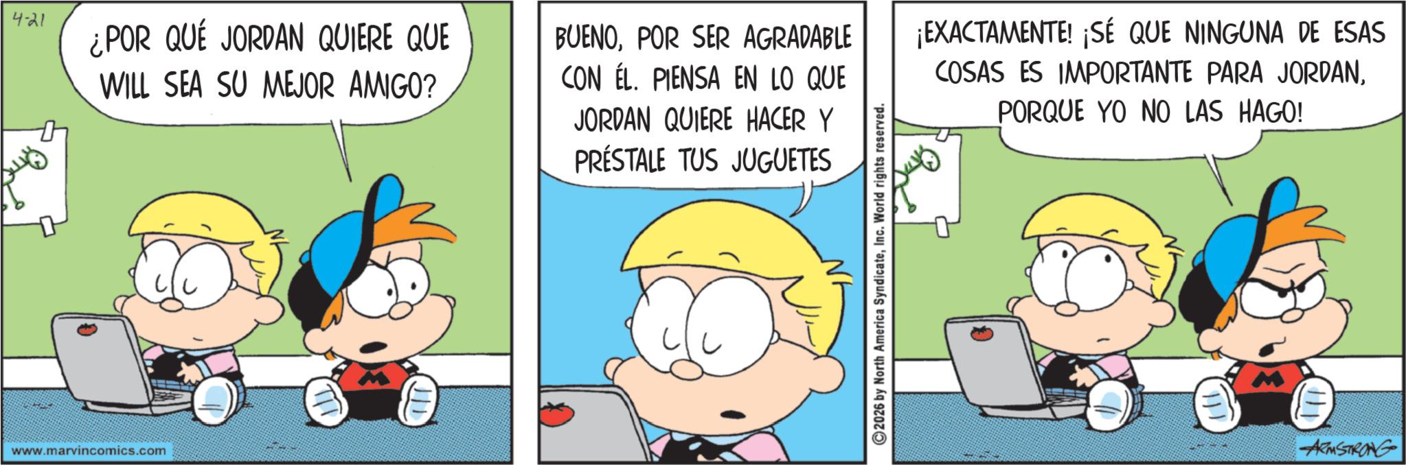 Comic book OCR: 4-21 ¿POR QUÉ JORDAN QUIERE QUE WILL SEA SU MEJOR AMIGO? BUENOPOR SER AGRADABLE CON EL. PIENSA EN LO QUE JORDAN QUIERE HACER Y PRÉSTALE TUS JUGUETES www.marvincomics.com 111 ¡EXACTAMENTE! ¡SÉ QUE NINGUNA DE ESAS COSAS ES IMPORTANTE PARA JORDANPORQUE YO NO LAS HAGO! 2026 by North America SyndicateInc. World rights reserved. 111 ARMSTRONG 4-21 ¿ POR QUÉ JORDAN QUIERE QUE WILL SEA SU MEJOR AMIGO ? BUENOPOR SER AGRADABLE CON EL . PIENSA EN LO QUE JORDAN QUIERE HACER Y PRÉSTALE TUS JUGUETES www.marvincomics.com 111 ¡ EXACTAMENTE ! ¡ SÉ QUE NINGUNA DE ESAS COSAS ES IMPORTANTE PARA JORDANPORQUE YO NO LAS HAGO ! 2026 by North America SyndicateInc. World rights reserved . 111 ARMSTRONG
