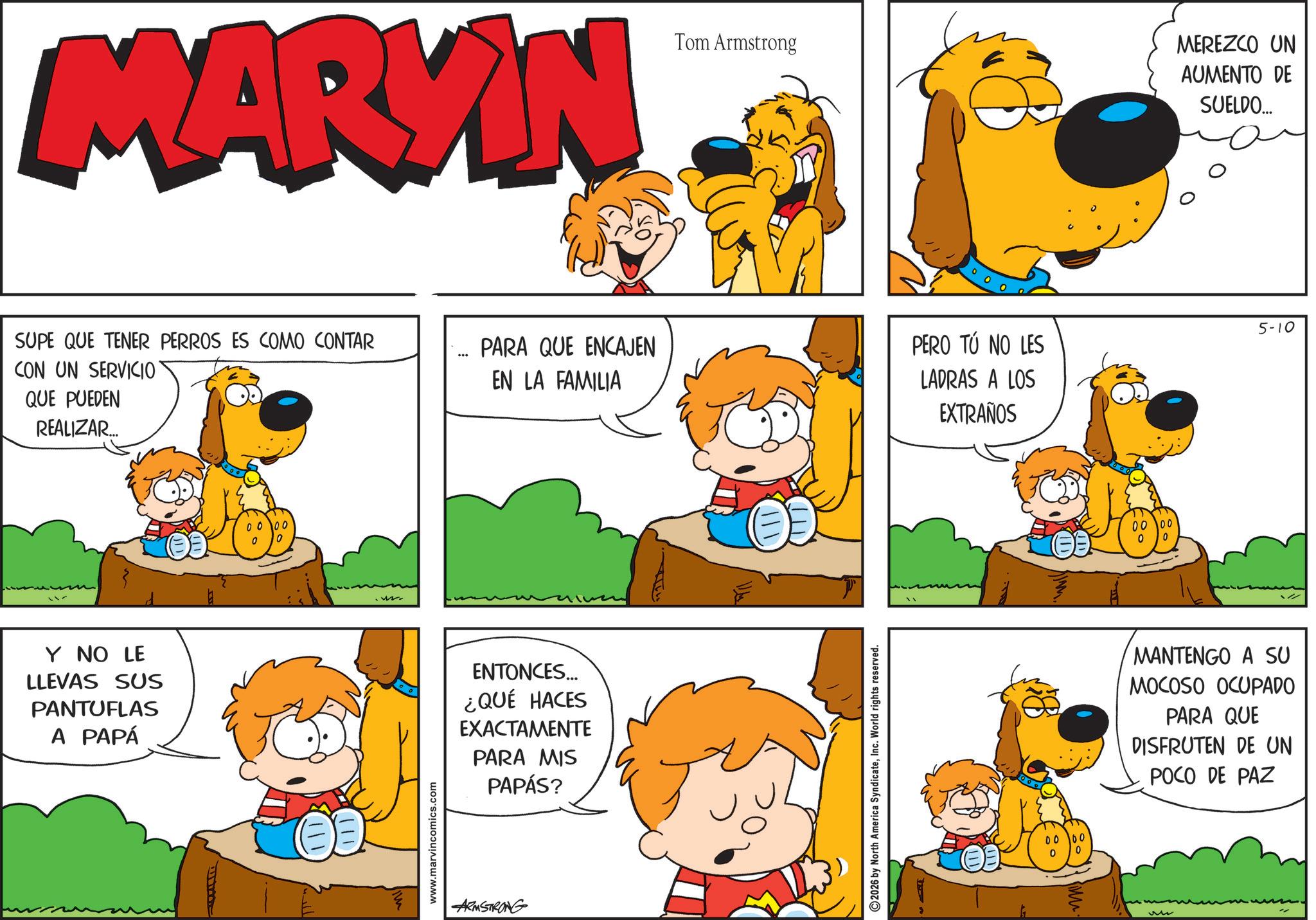 Happiness OCR: MARKIN SUPE QUE TENER PERROS ES COMO CONTAR CON UN SERVICIO QUE PUEDEN REALIZAR... PARA QUE ENCAJEN EN LA FAMILIA Y NO LE LLEVAS SUS PANTUFLAS A PAPÁ 0000 0 !!! w www.marvincomics.com ENTONCES... ¿QUÉ HACES EXACTAMENTE PARA MIS PAPÁS? ARMSTRONG Tom Armstrong 2026 by North America SyndicateInc. World rights reserved. PERO TÚ NO LES LADRAS A LOS EXTRAÑOS 0000 0 0 0000 0 0 MEREZCO UN AUMENTO DE SUELDO... 5-10 MANTENGO A SU MOCOSO OCUPADO PARA QUE DISFRUTEN DE UN POCO DE PAZ M MARKIN SUPE QUE TENER PERROS ES COMO CONTAR CON UN SERVICIO QUE PUEDEN REALIZAR ... PARA QUE ENCAJEN EN LA FAMILIA Y NO LE LLEVAS SUS PANTUFLAS A PAPÁ 0000 0 !!! w www.marvincomics.com ENTONCES ... ¿ QUÉ HACES EXACTAMENTE PARA MIS PAPÁS ? ARMSTRONG Tom Armstrong 2026 by North America SyndicateInc. World rights reserved . PERO TÚ NO LES LADRAS A LOS EXTRAÑOS 0000 0 0 0000 0 0 MEREZCO UN AUMENTO DE SUELDO ... 5-10 MANTENGO A SU MOCOSO OCUPADO PARA QUE DISFRUTEN DE UN POCO DE PAZ M