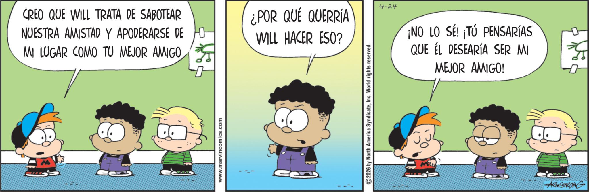 Happiness OCR: CREO QUE WILL TRATA DE SABOTEAR NUESTRA AMISTAD Y APODERARSE DE MI LUGAR COMO TU MEJOR AMIGOwww.marvincomics.com ¿POR QUÉ QUERRÍA WILL HACER ESO? ©2026 by North America SyndicateInc. World rights reserved. 4-24 ¡NO LO SE! ¡TÚ PENSARÍAS QUE EL DESEARÍA SER MI MEJOR AMIGO! Ce ARMSTRONG Ga CREO QUE WILL TRATA DE SABOTEAR NUESTRA AMISTAD Y APODERARSE DE MI LUGAR COMO TU MEJOR AMIGOwww.marvincomics.com ¿ POR QUÉ QUERRÍA WILL HACER ESO ? © 2026 by North America SyndicateInc. World rights reserved . 4-24 ¡ NO LO SE ! ¡ TÚ PENSARÍAS QUE EL DESEARÍA SER MI MEJOR AMIGO ! Ce ARMSTRONG Ga