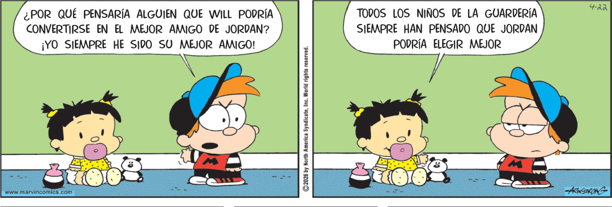 Sharing OCR: ¿POR QUÉ PENSARÍA ALGUIEN QUE WILL PODRÍA CONVERTIRSE EN EL MEJOR AMIGO DE JORDAN? ¡YO SIEMPRE HE SIDO SU MEJOR AMIGO! www.marvincomics.com 2026 by North America SyndicateInc. World rights reserved. TODOS LOS NIÑOS DE LA GUARDERÍA SIEMPRE HAN PENSADO QUE JORDAN PODRÍA ELEGIR MEJOR ARMSTRONG 4-22 ¿ POR QUÉ PENSARÍA ALGUIEN QUE WILL PODRÍA CONVERTIRSE EN EL MEJOR AMIGO DE JORDAN ? ¡ YO SIEMPRE HE SIDO SU MEJOR AMIGO ! www.marvincomics.com 2026 by North America SyndicateInc. World rights reserved . TODOS LOS NIÑOS DE LA GUARDERÍA SIEMPRE HAN PENSADO QUE JORDAN PODRÍA ELEGIR MEJOR ARMSTRONG 4-22