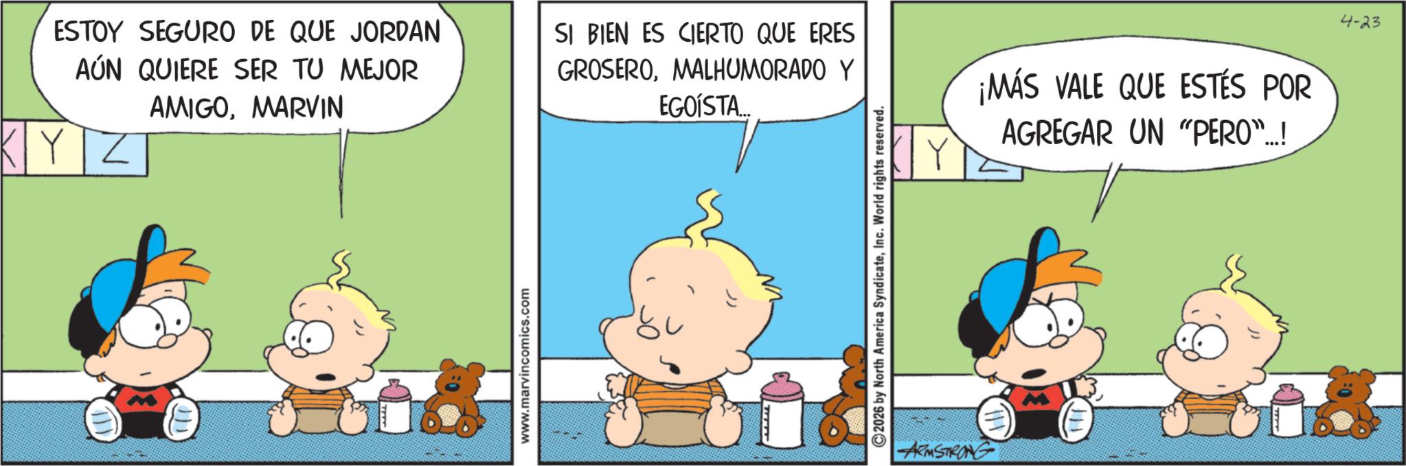Conversation OCR: ESTOY SEGURO DE QUE JORDAN AÚN QUIERE SER TU MEJOR AMIGOMARVIN KYZ SI BIEN ES CIERTO QUE ERES GROSEROMALHUMORADO Y EGOISTA www.marvincomics.com 2026 by North America SyndicateInc. World rights reserved. ARMSTRONG ¡MÁS VALE QUE ESTÉS POR AGREGAR UN "PERO"..! 4-23 ESTOY SEGURO DE QUE JORDAN AÚN QUIERE SER TU MEJOR AMIGOMARVIN KYZ SI BIEN ES CIERTO QUE ERES GROSEROMALHUMORADO Y EGOISTA www.marvincomics.com 2026 by North America SyndicateInc. World rights reserved . ARMSTRONG ¡ MÁS VALE QUE ESTÉS POR AGREGAR UN " PERO " .. ! 4-23