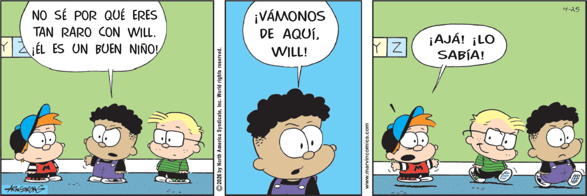 Conversation OCR: ARMSTRONG NO SÉ POR QUÉ ERES TAN RARO CON WILL. ¡EL ES UN BUEN NIÑO! 2026 by North America SyndicateInc. World rights reserved. ¡VÁMONOS DE AQUÍWILL! www.marvincomics.com YZ ¡AJÁ! ¡LO SABÍA! 4-25 ARMSTRONG NO SÉ POR QUÉ ERES TAN RARO CON WILL . ¡ EL ES UN BUEN NIÑO ! 2026 by North America SyndicateInc. World rights reserved . ¡ VÁMONOS DE AQUÍWILL ! www.marvincomics.com YZ ¡ AJÁ ! ¡ LO SABÍA ! 4-25