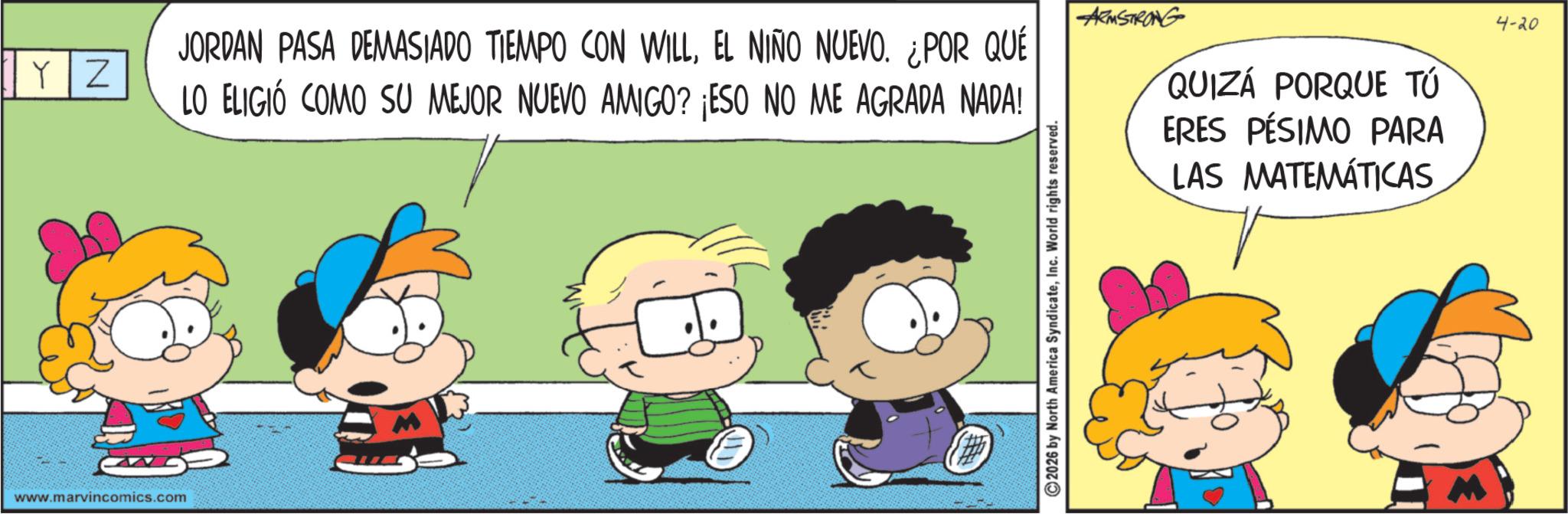 Conversation OCR: YZ www.marvincomics.com JORDAN PASA DEMASIADO TIEMPO CON WILLEL NIÑO NUEVO. ¿POR QUÉ LO ELIGIÓ COMO SU MEJOR NUEVO AMIGO? ¡ESO NO ME AGRADA NADA! ARMSTRONG QUIZÁ PORQUE TÚ ERES PÉSIMO PARA LAS MATEMÁTICAS 2026 by North America SyndicateInc. World rights reserved. M 4-20 YZ www.marvincomics.com JORDAN PASA DEMASIADO TIEMPO CON WILLEL NIÑO NUEVO . ¿ POR QUÉ LO ELIGIÓ COMO SU MEJOR NUEVO AMIGO ? ¡ ESO NO ME AGRADA NADA ! ARMSTRONG QUIZÁ PORQUE TÚ ERES PÉSIMO PARA LAS MATEMÁTICAS 2026 by North America SyndicateInc. World rights reserved . M 4-20