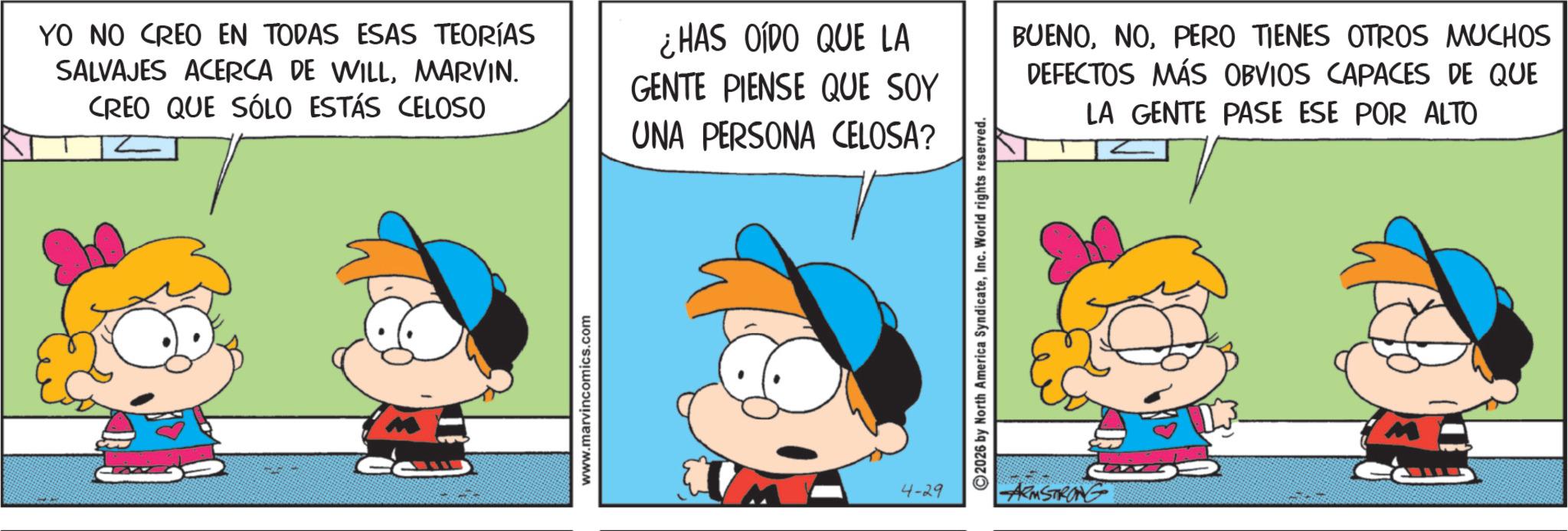 Conversation OCR: YO NO CREO EN TODAS ESAS TEORÍAS SALVAJES ACERCA DE WILLMARVIN. CREO QUE SÓLO ESTÁS CELOSO ¿HAS OÍDO QUE LA GENTE PIENSE QUE SOY UNA PERSONA CELOSA? BUENOPERO TIENES OTROS MUCHOS DEFECTOS MÁS OBVIOS CAPACES DE QUE LA GENTE PASE ESE POR ALTO www.marvincomics.com 4-29 2026 by North America SyndicateInc. World rights reserved. ARMSTRONG YO NO CREO EN TODAS ESAS TEORÍAS SALVAJES ACERCA DE WILLMARVIN . CREO QUE SÓLO ESTÁS CELOSO ¿ HAS OÍDO QUE LA GENTE PIENSE QUE SOY UNA PERSONA CELOSA ? BUENOPERO TIENES OTROS MUCHOS DEFECTOS MÁS OBVIOS CAPACES DE QUE LA GENTE PASE ESE POR ALTO www.marvincomics.com 4-29 2026 by North America SyndicateInc. World rights reserved . ARMSTRONG