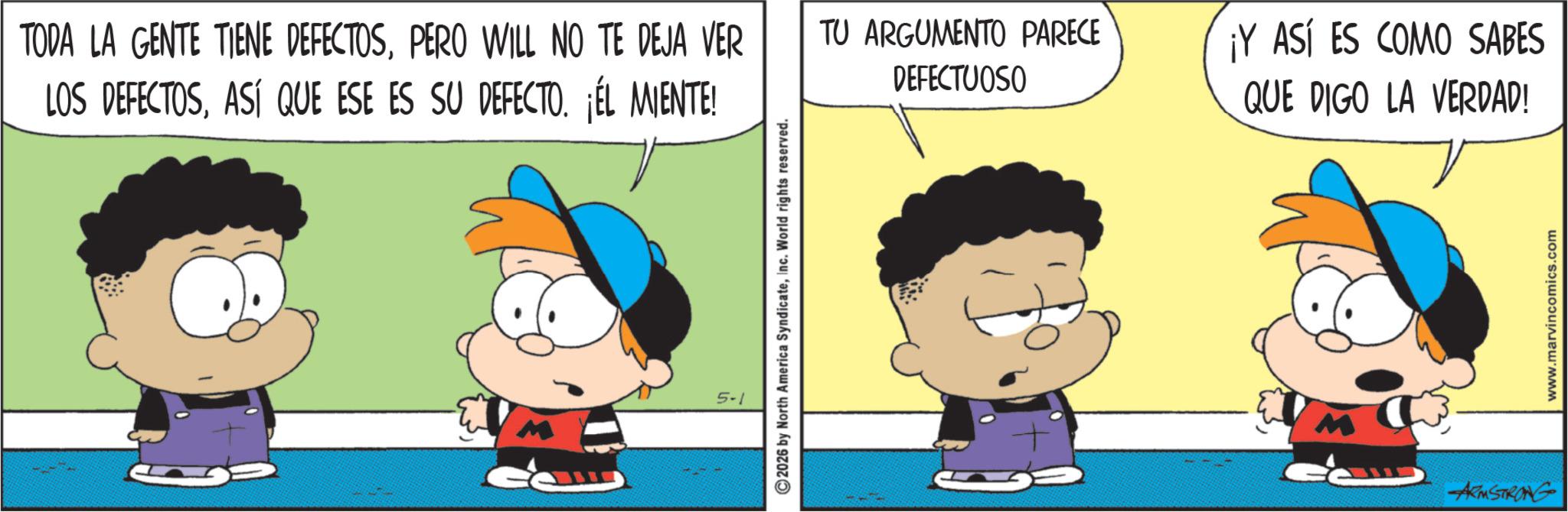 Animated cartoon OCR: TODA LA GENTE TIENE DEFECTOSPERO WILL NO TE DEJA VER LOS DEFECTOSASÍ QUE ESE ES SU DEFECTO. ¡ÉL MIENTE! 2026 by North America SyndicateInc. World rights reserved. TU ARGUMENTO PARECE DEFECTUOSO ASÍ ES COMO SABES QUE DIGO LA VERDAD! ARMSTRONG www.marvincomics.com TODA LA GENTE TIENE DEFECTOSPERO WILL NO TE DEJA VER LOS DEFECTOSASÍ QUE ESE ES SU DEFECTO . ¡ ÉL MIENTE ! 2026 by North America SyndicateInc. World rights reserved . TU ARGUMENTO PARECE DEFECTUOSO ASÍ ES COMO SABES QUE DIGO LA VERDAD ! ARMSTRONG www.marvincomics.com