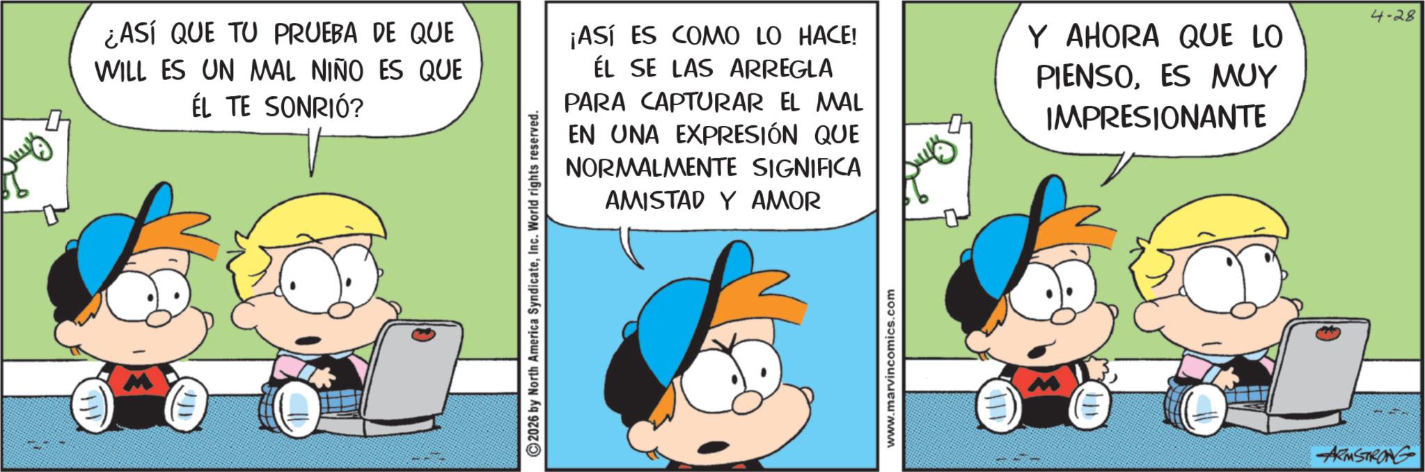 Conversation OCR: ¿ASÍ QUE TU PRUEBA DE QUE WILL ES UN MAL NIÑO ES QUE ÉL TE SONRIÓ? ©2026 by North America SyndicateInc. World rights reserved. ¡ASÍ ES COMO LO HACE! ÉL SE LAS ARREGLA PARA CAPTURAR EL MAL EN UNA EXPRESIÓN QUE NORMALMENTE SIGNIFICA AMISTAD Y AMOR www.marvincomics.com Y AHORA QUE LO PIENSOES MUY IMPRESIONANTE 4-28 ARMSTRONG ¿ ASÍ QUE TU PRUEBA DE QUE WILL ES UN MAL NIÑO ES QUE ÉL TE SONRIÓ ? © 2026 by North America SyndicateInc. World rights reserved . ¡ ASÍ ES COMO LO HACE ! ÉL SE LAS ARREGLA PARA CAPTURAR EL MAL EN UNA EXPRESIÓN QUE NORMALMENTE SIGNIFICA AMISTAD Y AMOR www.marvincomics.com Y AHORA QUE LO PIENSOES MUY IMPRESIONANTE 4-28 ARMSTRONG