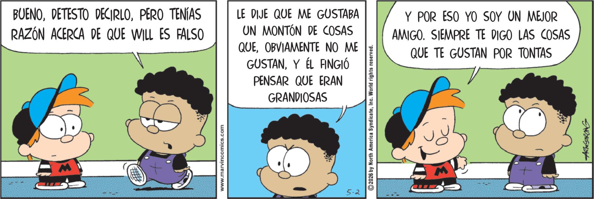 Comic book OCR: BUENOPERO TENÍAS RAZÓN ACERCA DE QUE WILL ES FALSO www.marvincomics.com LE DIJE QUE ME GUSTABA UN MONTÓN DE COSAS QUEOBVIAMENTE NO ME GUSTANY ÉL FINGIÓ PENSAR QUE ERAN GRANDIOSAS 5-2 ©2026 by North America SyndicateInc. World rights reserved. Y POR ESO YO SOY UN MEJOR AMIGO. SIEMPRE TE DIGO LAS COSAS QUE TE GUSTAN POR TONTAS ARMSTRONG BUENODETESTO DECIRLOPERO TENÍAS RAZÓN ACERCA DE QUE WILL ES FALSO www.marvincomics.com LE DIJE QUE ME GUSTABA UN MONTÓN DE COSAS QUEOBVIAMENTE NO ME GUSTANY ÉL FINGIÓ PENSAR QUE ERAN GRANDIOSAS 5-2 © 2026 by North America SyndicateInc. World rights reserved . Y POR ESO YO SOY UN MEJOR AMIGO . SIEMPRE TE DIGO LAS COSAS QUE TE GUSTAN POR TONTAS ARMSTRONG