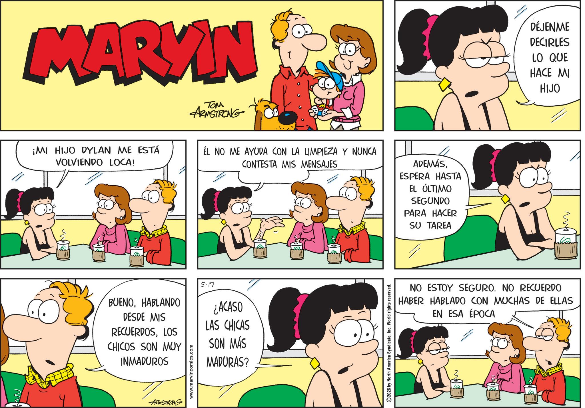 Interaction OCR: N MARKIN ¡MI HIJO DYLAN ME ESTÁ VOLVIENDO LOCA! ??? ARMSTRONG ÉL NO ME AYUDA CON LA LIMPIEZA Y NUNCA CONTESTA MIS MENSAJES ADEMÁSESPERA HASTA EL ÚLTIMO SEGUNDO PARA HACER SU TAREA BUENOHABLANDO DESDE MIS RECUERDOSLOS CHICOS SON MUY INMADUROS www.marvincomics.com 5-17 ¿ACASO LAS CHICAS SON MÁS MADURAS? ARMSTRONG 2026 by North America SyndicateInc. World rights reserved. DÉJENME DECIRLES LO QUE HACE MI HIJO ??? NO ESTOY SEGURO. NO RECUERDO HABER HABLADO CON MUCHAS DE ELLAS EN ESA ÉPOCA N MARKIN ¡ MI HIJO DYLAN ME ESTÁ VOLVIENDO LOCA ! ??? ARMSTRONG ÉL NO ME AYUDA CON LA LIMPIEZA Y NUNCA CONTESTA MIS MENSAJES ADEMÁSESPERA HASTA EL ÚLTIMO SEGUNDO PARA HACER SU TAREA BUENOHABLANDO DESDE MIS RECUERDOSLOS CHICOS SON MUY INMADUROS www.marvincomics.com 5-17 ¿ ACASO LAS CHICAS SON MÁS MADURAS ? ARMSTRONG 2026 by North America SyndicateInc. World rights reserved . DÉJENME DECIRLES LO QUE HACE MI HIJO ??? NO ESTOY SEGURO . NO RECUERDO HABER HABLADO CON MUCHAS DE ELLAS EN ESA ÉPOCA