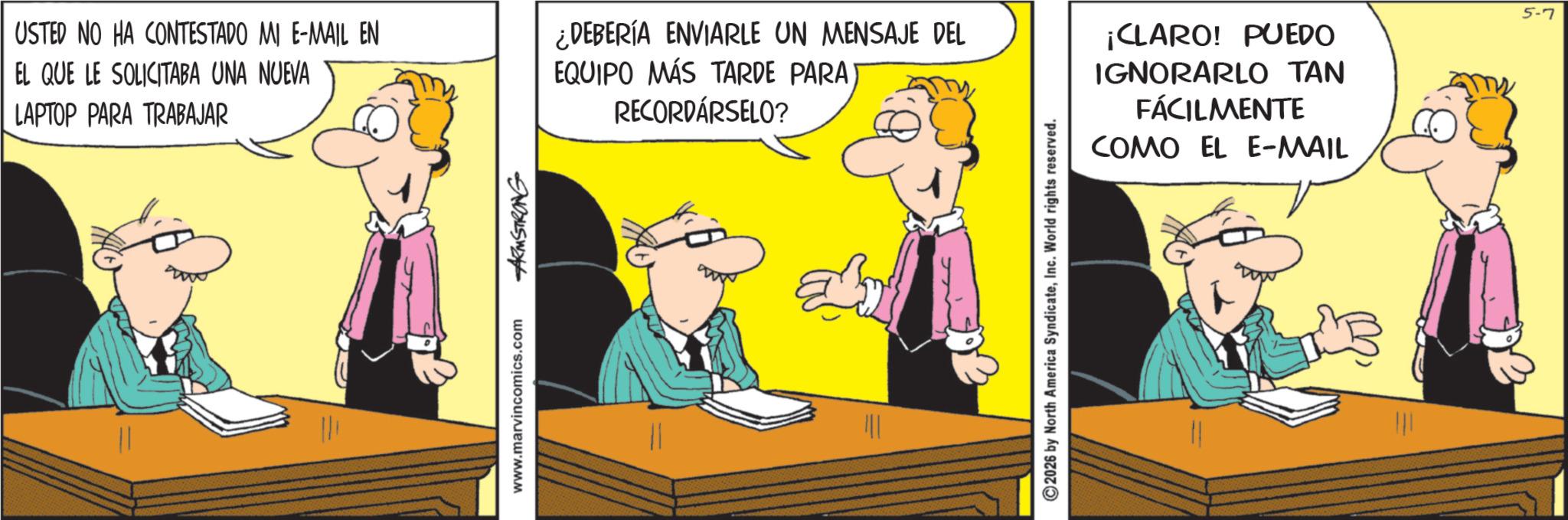 Animated cartoon OCR: ARMSTRONG USTED NO HA CONTESTADO MI E-MAIL EN EL QUE LE SOLICITABA UNA NUEVA LAPTOP PARA TRABAJAR ¿DEBERÍA ENVIARLE UN MENSAJE DEL EQUIPO MÁS TARDE PARA) RECORDÁRSELO? ¡CLARO! PUEDO IGNORARLO TAN FÁCILMENTE COMO EL E-MAIL www.marvincomics.com ©2026 by North America SyndicateInc. World rights reserved. 5-7 ARMSTRONG USTED NO HA CONTESTADO MI E - MAIL EN EL QUE LE SOLICITABA UNA NUEVA LAPTOP PARA TRABAJAR ¿ DEBERÍA ENVIARLE UN MENSAJE DEL EQUIPO MÁS TARDE PARA ) RECORDÁRSELO ? ¡ CLARO ! PUEDO IGNORARLO TAN FÁCILMENTE COMO EL E - MAIL www.marvincomics.com © 2026 by North America SyndicateInc. World rights reserved . 5-7