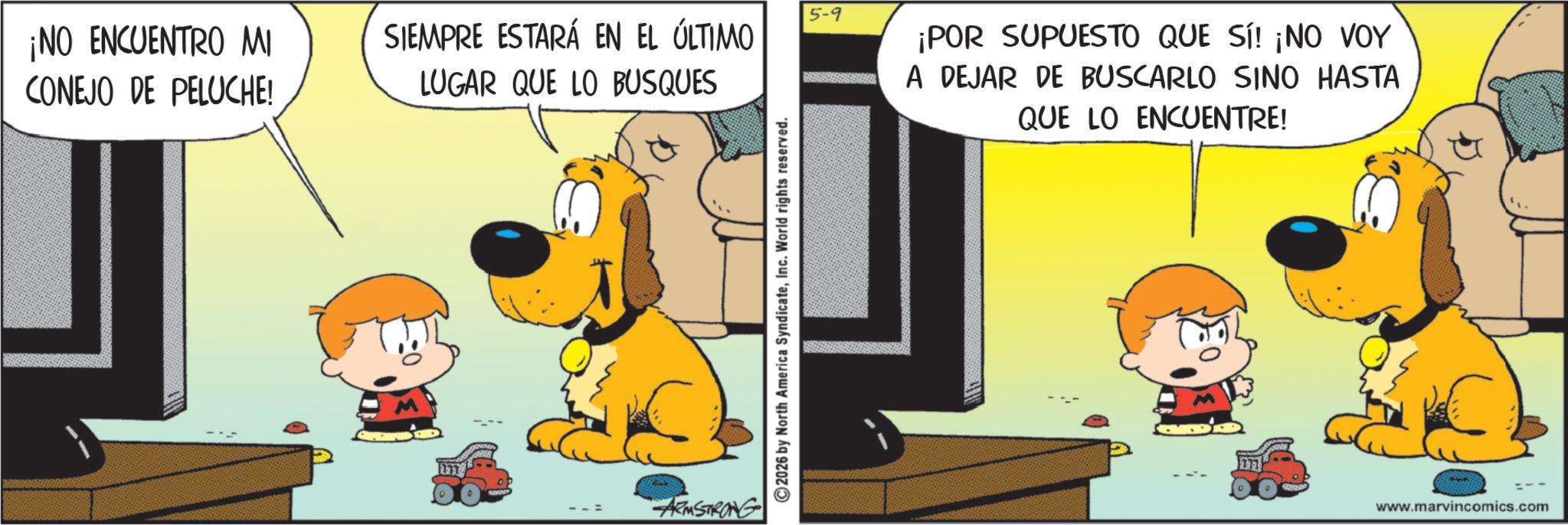 Comic book OCR: 5-9 ¡NO ENCUENTRO MI CONEJO DE PELUCHE! SIEMPRE ESTARÁ EN EL ÚLTIMO LUGAR QUE LO BUSQUES ARMSTRONG 2026 by North America SyndicateInc. World rights reserved. ¡POR SUPUESTO QUE SÍ! ¡NO VOY A DEJAR DE BUSCARLO SINO HASTA QUE LO ENCUENTRE! www.marvincomics.com 5-9 ¡ NO ENCUENTRO MI CONEJO DE PELUCHE ! SIEMPRE ESTARÁ EN EL ÚLTIMO LUGAR QUE LO BUSQUES ARMSTRONG 2026 by North America SyndicateInc. World rights reserved . ¡ POR SUPUESTO QUE SÍ ! ¡ NO VOY A DEJAR DE BUSCARLO SINO HASTA QUE LO ENCUENTRE ! www.marvincomics.com