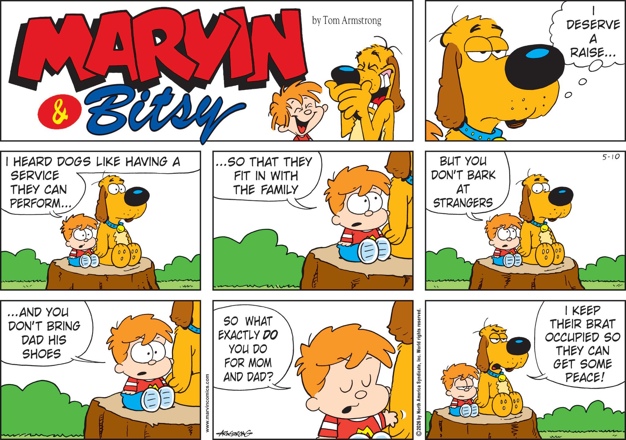 Comic book OCR: MARKIN & Bitsy I HEARD DOGS LIKE HAVING A SERVICE THEY CAN PERFORM... ... AND YOU DON'T BRING DAD HIS SHOES 0000 0 www.marvincomics.com by Tom Armstrong DESERVE A RAISE... ..SO THAT THEY FIT IN WITH THE FAMILY BUT YOU DON'T BARK AT 5-10 SO WHAT EXACTLY DO YOU DO FOR MOM AND DAD? ARMSTRONG 2026 by North America SyndicateInc. World rights reserved. STRANGERS 0000 0 0 M 0000 0 0 I KEEP THEIR BRAT OCCUPIED SO THEY CAN GET SOME PEACE! MARKIN & Bitsy I HEARD DOGS LIKE HAVING A SERVICE THEY CAN PERFORM ... ... AND YOU DON'T BRING DAD HIS SHOES 0000 0 www.marvincomics.com by Tom Armstrong DESERVE A RAISE ... ..SO THAT THEY FIT IN WITH THE FAMILY BUT YOU DON'T BARK AT 5-10 SO WHAT EXACTLY DO YOU DO FOR MOM AND DAD ? ARMSTRONG 2026 by North America SyndicateInc. World rights reserved . STRANGERS 0000 0 0 M 0000 0 0 I KEEP THEIR BRAT OCCUPIED SO THEY CAN GET SOME PEACE !