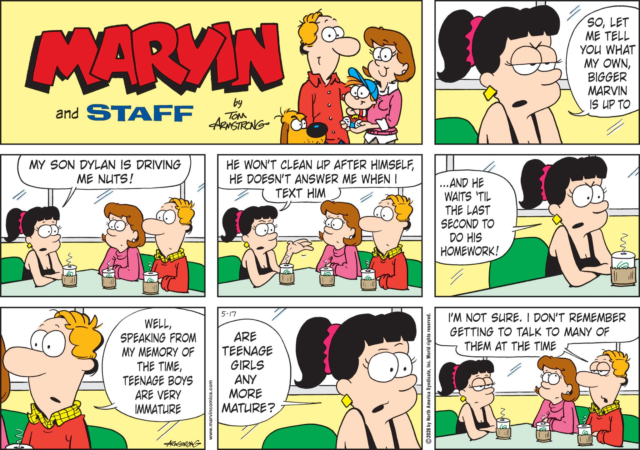 Conversation OCR: MARKIN and STAFF MY SON DYLAN IS DRIVING ME NUTS! by ??? ARMSTRONG HE WON'T CLEAN UP AFTER HIMSELFHE DOESN'T ANSWER ME WHEN I TEXT HIM ...AND HE WAITS 'TIL THE LAST SECOND TO DO HIS HOMEWORK! 5-17 WELLSPEAKING FROM MY MEMORY OF THE TIMETEENAGE BOYS ARE VERY IMMATURE www.marvincomics.com ARE TEENAGE GIRLS ANY MORE MATURE? ARMSTRONG 2026 by North America SyndicateInc. World rights reserved. SOLET ME TELL YOU WHAT MY OWNBIGGER MARVIN IS UP TO ??? I'M NOT SURE. I DON'T REMEMBER GETTING TO TALK TO MANY OF THEM AT THE TIME MARKIN and STAFF MY SON DYLAN IS DRIVING ME NUTS ! by ??? ARMSTRONG HE WON'T CLEAN UP AFTER HIMSELFHE DOESN'T ANSWER ME WHEN I TEXT HIM ... AND HE WAITS ' TIL THE LAST SECOND TO DO HIS HOMEWORK ! 5-17 WELLSPEAKING FROM MY MEMORY OF THE TIMETEENAGE BOYS ARE VERY IMMATURE www.marvincomics.com ARE TEENAGE GIRLS ANY MORE MATURE ? ARMSTRONG 2026 by North America SyndicateInc. World rights reserved . SOLET ME TELL YOU WHAT MY OWNBIGGER MARVIN IS UP TO ??? I'M NOT SURE . I DON'T REMEMBER GETTING TO TALK TO MANY OF THEM AT THE TIME