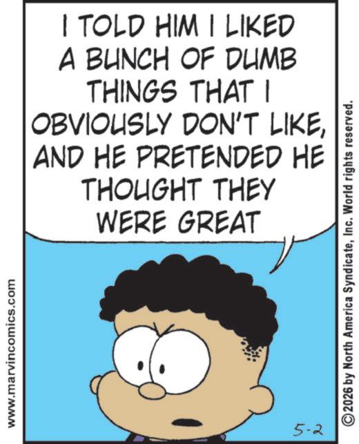 Gesture OCR: www.marvincomics.com I TOLD HIM I LIKED A BUNCH OF DUMB THINGS THAT I OBVIOUSLY DON'T LIKEAND HE PRETENDED HE THOUGHT THEY WERE GREAT 5-2 ©2026 by North America SyndicateInc. World rights reserved. www.marvincomics.com I TOLD HIM I LIKED A BUNCH OF DUMB THINGS THAT I OBVIOUSLY DON'T LIKEAND HE PRETENDED HE THOUGHT THEY WERE GREAT 5-2 © 2026 by North America SyndicateInc. World rights reserved .