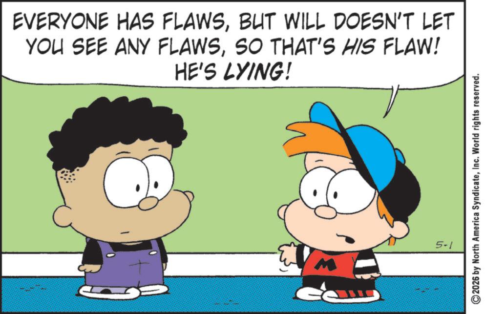 Gesture OCR: EVERYONE HAS FLAWSBUT WILL DOESN'T LET YOU SEE ANY FLAWSSO THAT'S HIS FLAW! HE'S LYING! M 5-1 2026 by North America SyndicateInc. World rights reserved. EVERYONE HAS FLAWSBUT WILL DOESN'T LET YOU SEE ANY FLAWSSO THAT'S HIS FLAW ! HE'S LYING ! M 5-1 2026 by North America SyndicateInc. World rights reserved .