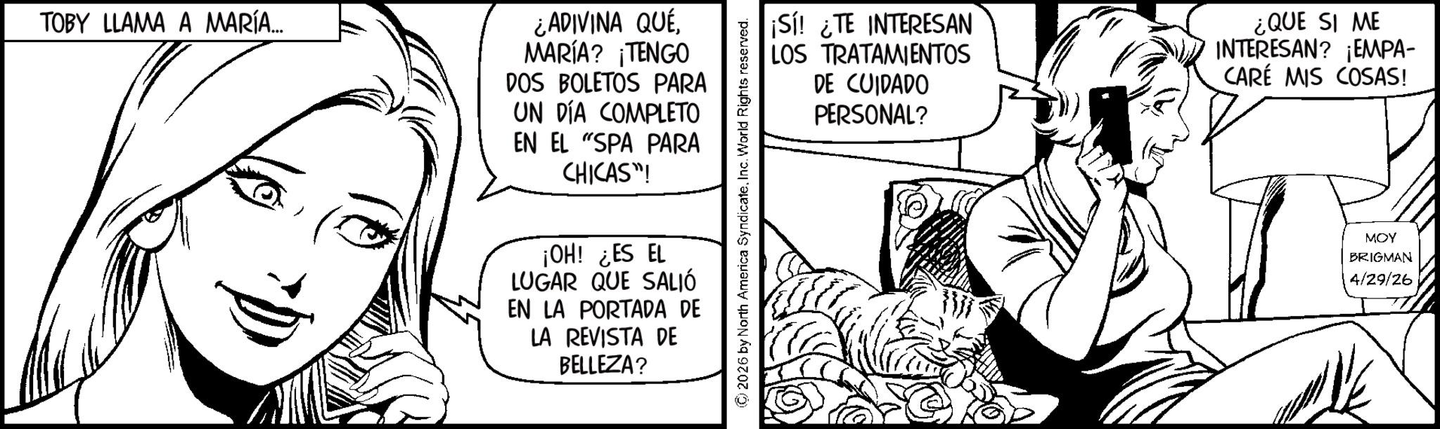 Fiction OCR: TOBY LLAMA A MARÍA... ¿ADIVINA QUÉMARÍA? ¡TENGO DOS BOLETOS PARA UN DÍA COMPLETO EN EL "SPA PARA CHICAS"! ¡OH! ¿ES EL LUGAR QUE SALIÓ EN LA PORTADA DE LA REVISTA DE BELLEZA? ¡Sí! ¿TE INTERESAN LOS TRATAMIENTOS DE CUIDADO PERSONAL? ¿QUE SI ME INTERESAN? ¡EMPA- CARÉ MIS COSAS! MOY BRIGMAN 4/29/26 TOBY LLAMA A MARÍA ... ¿ ADIVINA QUÉMARÍA ? ¡ TENGO DOS BOLETOS PARA UN DÍA COMPLETO EN EL " SPA PARA CHICAS " ! ¡ OH ! ¿ ES EL LUGAR QUE SALIÓ EN LA PORTADA DE LA REVISTA DE BELLEZA ? ¡ Sí ! ¿ TE INTERESAN LOS TRATAMIENTOS DE CUIDADO PERSONAL ? ¿ QUE SI ME INTERESAN ? ¡ EMPA- CARÉ MIS COSAS ! MOY BRIGMAN 4/29/26