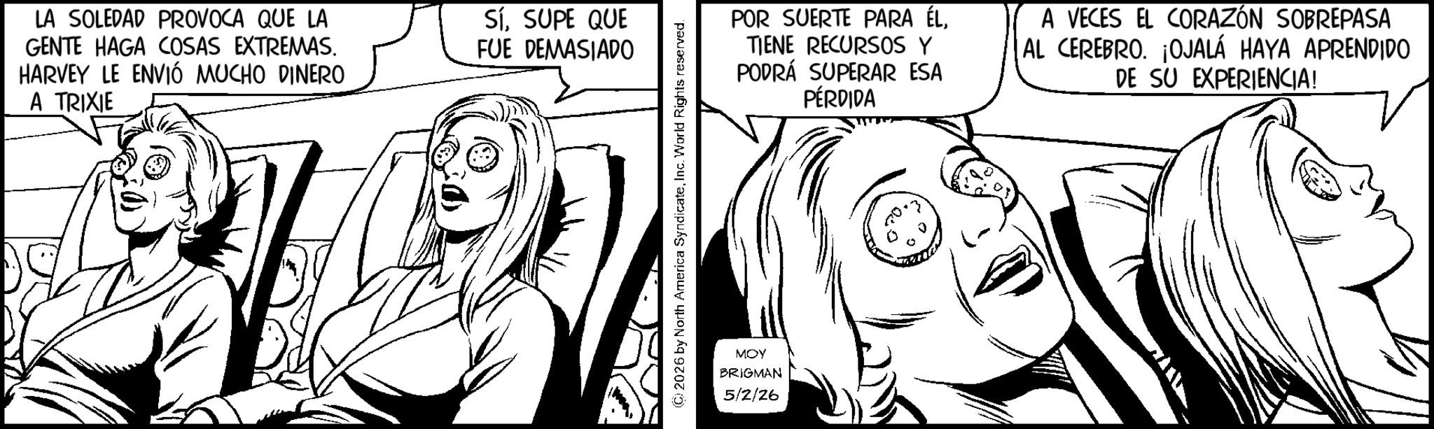 Comic book OCR: LA SOLEDAD PROVOCA QUE LA GENTE HAGA COSAS EXTREMAS. HARVEY LE ENVIÓ MUCHO DINERO A TRIXIE Sí. SUPE QUE FUE DEMASIADO POR SUERTE PARA ÉLTIENE RECURSOS Y PODRÁ SUPERAR ESA PÉRDIDA A VECES EL CORAZÓN SOBREPASA AL CEREBRO. ¡OJALÁ HAYA APRENDIDO DE SU EXPERIENCIA! MOY BRIGMAN 5/2/26 LA SOLEDAD PROVOCA QUE LA GENTE HAGA COSAS EXTREMAS . HARVEY LE ENVIÓ MUCHO DINERO A TRIXIE Sí . SUPE QUE FUE DEMASIADO POR SUERTE PARA ÉLTIENE RECURSOS Y PODRÁ SUPERAR ESA PÉRDIDA A VECES EL CORAZÓN SOBREPASA AL CEREBRO . ¡ OJALÁ HAYA APRENDIDO DE SU EXPERIENCIA ! MOY BRIGMAN 5/2/26