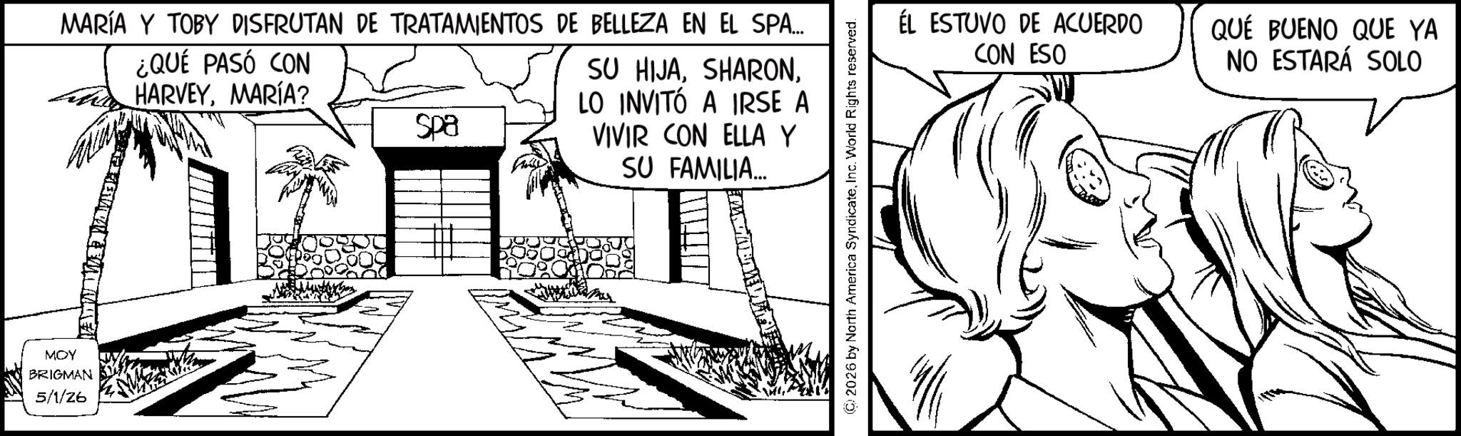 Conversation OCR: MOY BRIGMAN 5/1/26 MARÍA Y TOBY DISFRUTAN DE TRATAMIENTOS DE BELLEZA EN EL SPA... ¿QUÉ PASÓ CON HARVEYMARÍA? Spa SU HIJALO INVITÓ A IRSE A VIVIR CON ELLA Y SU FAMILIA.... (2026 by North America SyndicateInc. World Rights reserved. ÉL ESTUVO DE ACUERDO CON ESO QUÉ BUENO QUE YA NO ESTARÁ SOLO MOY BRIGMAN 5/1/26 MARÍA Y TOBY DISFRUTAN DE TRATAMIENTOS DE BELLEZA EN EL SPA ... ¿ QUÉ PASÓ CON HARVEYMARÍA ? Spa SU HIJALO INVITÓ A IRSE A VIVIR CON ELLA Y SU FAMILIA .... ( 2026 by North America SyndicateInc. World Rights reserved . ÉL ESTUVO DE ACUERDO CON ESO QUÉ BUENO QUE YA NO ESTARÁ SOLO