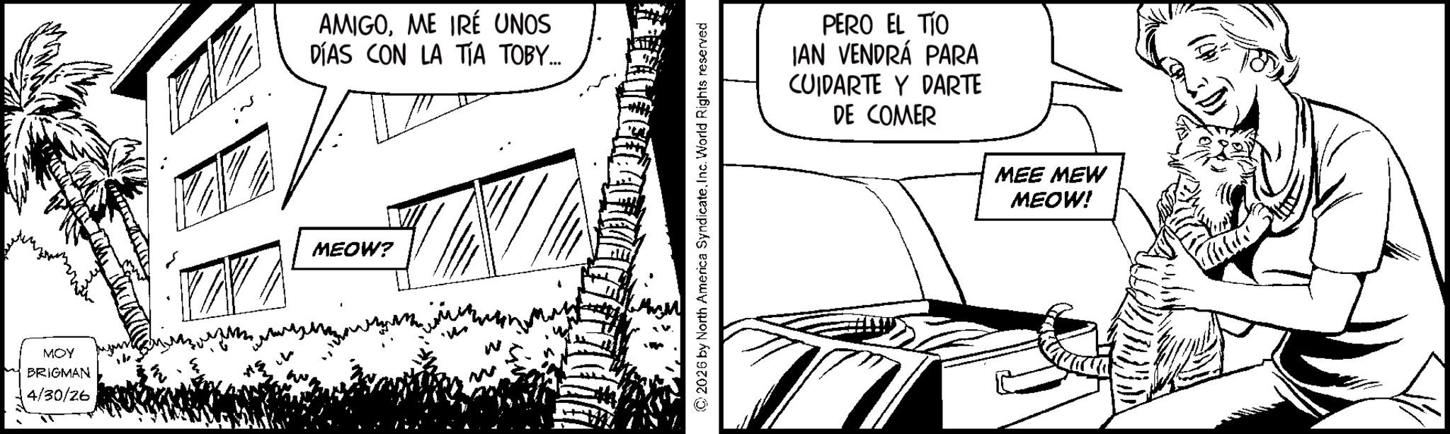 Graphics OCR: MOY BRIGMAN 4/30/26 AMIGOME IRÉ UNOS DÍAS CON LA TÍA TOBY... MEOW? 2026 by North America Syndicate. Inc. World Rights reserved PERO EL TÍO IAN VENDRÁ PARA CUIDARTE Y DARTE DE COMER MEE MEW MEOW! MOY BRIGMAN 4/30/26 AMIGOME IRÉ UNOS DÍAS CON LA TÍA TOBY ... MEOW ? 2026 by North America Syndicate . Inc. World Rights reserved PERO EL TÍO IAN VENDRÁ PARA CUIDARTE Y DARTE DE COMER MEE MEW MEOW !