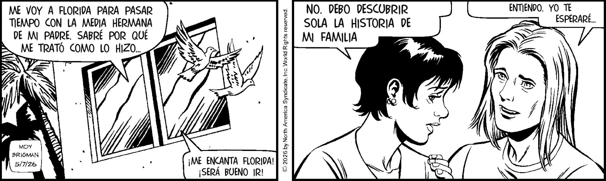 Animation OCR: ME VOY A FLORIDA PARA PASAR TIEMPO CON LA MEDIA HERMANA DE MI PADRE. SABRÉ POR QUÉ ME TRATÓ COMO LO HIZO.... MOY BRIGMAN 5/7/26 ¡ME ENCANTA FLORIDA! ¡SERÁ BUENO IR! (C) 2026 by North America SyndicateInc. World Rights reserved. NO. DEBO DESCUBRIR SOLA LA HISTORIA DE MI FAMILIA ENTIENDO. YO TE ESPERARÉ... ME VOY A FLORIDA PARA PASAR TIEMPO CON LA MEDIA HERMANA DE MI PADRE . SABRÉ POR QUÉ ME TRATÓ COMO LO HIZO .... MOY BRIGMAN 5/7/26 ¡ ME ENCANTA FLORIDA ! ¡ SERÁ BUENO IR ! ( C ) 2026 by North America SyndicateInc. World Rights reserved . NO . DEBO DESCUBRIR SOLA LA HISTORIA DE MI FAMILIA ENTIENDO . YO TE ESPERARÉ ...