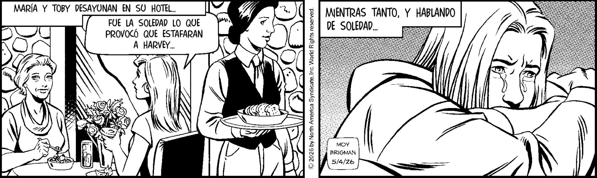 Comics OCR: MARÍA Y TOBY DESAYUNAN EN SU HOTEL... FUE LA SOLEDAD LO QUE PROVOCÓ QUE ESTAFARAN A HARVEY... © 2026 by North America SyndicateInc. World Rights reserved. MOY BRIGMAN 5/4/26 MIENTRAS TANTOY HABLANDO DE SOLEDAD.... MARÍA Y TOBY DESAYUNAN EN SU HOTEL ... FUE LA SOLEDAD LO QUE PROVOCÓ QUE ESTAFARAN A HARVEY ... © 2026 by North America SyndicateInc. World Rights reserved . MOY BRIGMAN 5/4/26 MIENTRAS TANTOY HABLANDO DE SOLEDAD ....