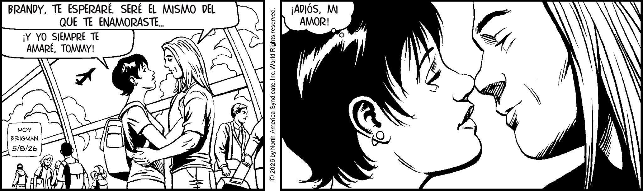 Comics OCR: BRANDYSERÉ EL MISMO DEL QUE TE ENAMORASTE... ¡Y YO SIEMPRE TE AMARÉTOMMY! MOY BRIGMAN 5/8/26 © 2026 by North America Syndicate. Inc. World Rights reserved. ¡ADIÓSMI AMOR! BRANDYTE ESPERARÉSERÉ EL MISMO DEL QUE TE ENAMORASTE ... ¡ Y YO SIEMPRE TE AMARÉTOMMY ! MOY BRIGMAN 5/8/26 © 2026 by North America Syndicate . Inc. World Rights reserved . ¡ ADIÓSMI AMOR !